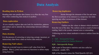 Data Analysis
Reading data in Python
Reading data into pandas data frames is to often the very first
step when conducting data analysis in python.
Data exploration
It is to visually explore data sets look for similarities, patterns
and outliers and to identify the relationships between different
variables.
Data cleaning
It is the process of correcting or removing corrupt, incorrect, or
unnecessary data from a data set before data analysis.
Removing Null values:
There are a several ways to remove null value from list in
python. filter (), join() and remove() functions to delete empty
string from list.
Removing duplicates
Iterate through the elements of the list and store
the first occurrence of an element in a temporary list while
ignoring any other occurrences of that element.
Removing Outliers
Outliers are the values in dataset which standouts
from the rest of the data. The outliers can be a result of error in
reading, fault in the system, manual error or misreading
Following are two robust methods to remove outliers from the
data
 IQR – Interquartile Range
 Z-Score method for Outlier Removal
IQR – Interquartile Range
IQR is part of Descriptive statistics and also called as
midspead , middle 50%
IQR is first Quartile minus the Third Quartile (Q3-Q1)
 