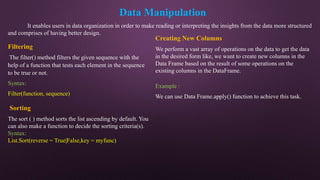 Data Manipulation
It enables users in data organization in order to make reading or interpreting the insights from the data more structured
and comprises of having better design.
Filtering
The filter() method filters the given sequence with the
help of a function that tests each element in the sequence
to be true or not.
Syntax:
Filter(function, sequence)
Sorting
The sort ( ) method sorts the list ascending by default. You
can also make a function to decide the sorting criteria(s).
Syntax:
List.Sort(reverse = True|False,key = myfunc)
Creating New Columns
We perform a vast array of operations on the data to get the data
in the desired form like, we want to create new columns in the
Data Frame based on the result of some operations on the
existing columns in the DataFrame.
Example :
We can use Data Frame.apply() function to achieve this task.
 