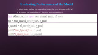 Evaluating Performance of the Model
 Mean square method (the more close to zero the more accurate model is.)
 R squared (the more close to 1 the more accurate model is.)
from sklearn.metrics import mean_squared_error, r2_score
mse = mean_squared_error(y_test, y_pred)
r_squared = r2_score(y_test, y_pred)
print('Mean_Squared_Error :' ,mse)
print('r_square_value :',r_squared)
 
