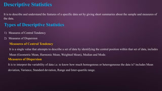 Descriptive Statistics
It is to describe and understand the features of a specific data set by giving short summaries about the sample and measures of
the data.
Types of Descriptive Statistics
1) Measures of Central Tendency
2) Measures of Dispersion
Measures of Central Tendency
It is a single value that attempts to describe a set of data by identifying the central position within that set of data, includes
Mean (Geometric Mean, Harmonic Mean, Weighted Mean), Median and Mode.
Measures of Dispersion
It is to interpret the variability of data i.e. to know how much homogenous or heterogeneous the data is? includes Mean
deviation, Variance, Standard deviation, Range and Inter-quartile range.
 