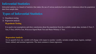 Inferential Statistics
Inferential statistics is a branch of statistics that makes the use of various analytical tools to draw inferences about the population
data from sample data.
Types of Inferential Statistics
1) Hypothesis testing
2) Regression analysis
Hypothesis Testing
It is used to test assumptions and draw conclusions about the population from the available sample data, includes Z-Test, F-
Test, T-Test, ANOVA Test, Wilcoxon Signed Rank Test and Mann-Whitney U Test.
Regression Analysis
It is to quantify how one variable will change with respect to another variable, includes simple linear, logistic, multiple
linear, ordinal, and nominal regression. The most common is linear regression.
 
