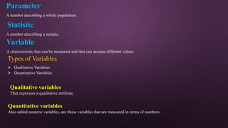 Parameter
A number describing a whole population.
Statistic
A number describing a sample.
Variable
A characteristic that can be measured and that can assume different values.
Types of Variables
 Qualitative Variables
 Quantitative Variables
Qualitative variables
That expresses a qualitative attribute.
Quantitative variables
Also called numeric variables, are those variables that are measured in terms of numbers.
 