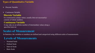 Types of Quantitative Variable
 Discrete Variable
 Continuous Variable
Discrete Variable
It is restricted to certain values, usually (but not necessarily)
consists of whole numbers.
Continuous Variable
It may take on an infinite number of intermediate values along a
specified interval.
Scales of Measurement
In Statistics, the variables or numbers are defined and categorized using different scales of measurements.
Levels of Measurements
 Nominal Scale
 Ordinal Scale
 Interval Scale
 Ratio Scale
 