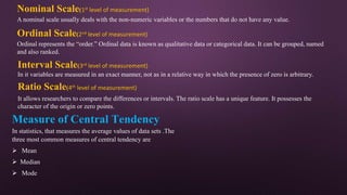 Nominal Scale(1st level of measurement)
A nominal scale usually deals with the non-numeric variables or the numbers that do not have any value.
Ordinal Scale(2nd level of measurement)
Ordinal represents the “order.” Ordinal data is known as qualitative data or categorical data. It can be grouped, named
and also ranked.
Interval Scale(3rd level of measurement)
In it variables are measured in an exact manner, not as in a relative way in which the presence of zero is arbitrary.
Ratio Scale(4th level of measurement)
It allows researchers to compare the differences or intervals. The ratio scale has a unique feature. It possesses the
character of the origin or zero points.
Measure of Central Tendency
In statistics, that measures the average values of data sets .The
three most common measures of central tendency are
 Mean
 Median
 Mode
 