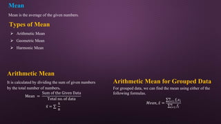 Mean
Mean is the average of the given numbers.
Arithmetic Mean for Grouped Data
For grouped data, we can find the mean using either of the
following formulas.
𝑀𝑒𝑎𝑛, 𝑥 =
𝑖=1
𝑛
𝑓𝑖𝑥𝑖
𝑖=1
𝑛
𝑓𝑖
Types of Mean
Arithmetic Mean
It is calculated by dividing the sum of given numbers
by the total number of numbers.
Mean =
Sum of the Given Data
Total no. of data
x̄ =
x
n
 Arithmetic Mean
 Geometric Mean
 Harmonic Mean
 