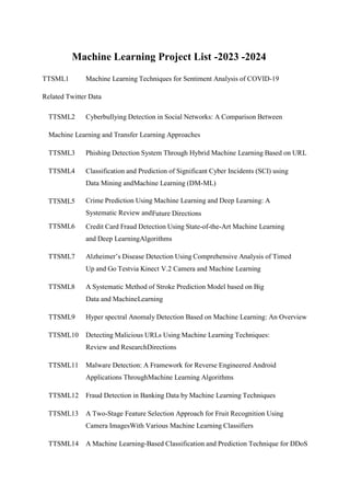 Machine Learning Project List -2023 -2024
TTSML1 Machine Learning Techniques for Sentiment Analysis of COVID-19
Related Twitter Data
TTSML2 Cyberbullying Detection in Social Networks: A Comparison Between
Machine Learning and Transfer Learning Approaches
TTSML3 Phishing Detection System Through Hybrid Machine Learning Based on URL
TTSML4 Classification and Prediction of Significant Cyber Incidents (SCI) using
Data Mining andMachine Learning (DM-ML)
TTSML5 Crime Prediction Using Machine Learning and Deep Learning: A
Systematic Review andFuture Directions
TTSML6 Credit Card Fraud Detection Using State-of-the-Art Machine Learning
and Deep LearningAlgorithms
TTSML7 Alzheimer’s Disease Detection Using Comprehensive Analysis of Timed
Up and Go Testvia Kinect V.2 Camera and Machine Learning
TTSML8 A Systematic Method of Stroke Prediction Model based on Big
Data and MachineLearning
TTSML9 Hyper spectral Anomaly Detection Based on Machine Learning: An Overview
TTSML10 Detecting Malicious URLs Using Machine Learning Techniques:
Review and ResearchDirections
TTSML11 Malware Detection: A Framework for Reverse Engineered Android
Applications ThroughMachine Learning Algorithms
TTSML12 Fraud Detection in Banking Data by Machine Learning Techniques
TTSML13 A Two-Stage Feature Selection Approach for Fruit Recognition Using
Camera ImagesWith Various Machine Learning Classifiers
TTSML14 A Machine Learning-Based Classification and Prediction Technique for DDoS
 