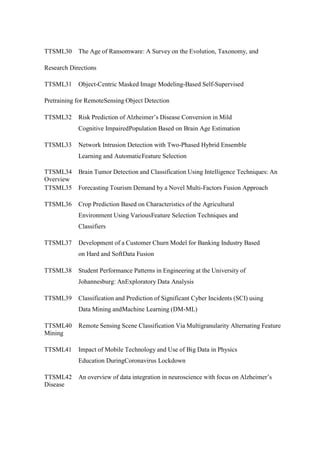TTSML30 The Age of Ransomware: A Survey on the Evolution, Taxonomy, and
Research Directions
TTSML31 Object-Centric Masked Image Modeling-Based Self-Supervised
Pretraining for RemoteSensing Object Detection
TTSML32 Risk Prediction of Alzheimer’s Disease Conversion in Mild
Cognitive ImpairedPopulation Based on Brain Age Estimation
TTSML33 Network Intrusion Detection with Two-Phased Hybrid Ensemble
Learning and AutomaticFeature Selection
TTSML34 Brain Tumor Detection and Classification Using Intelligence Techniques: An
Overview
TTSML35 Forecasting Tourism Demand by a Novel Multi-Factors Fusion Approach
TTSML36 Crop Prediction Based on Characteristics of the Agricultural
Environment Using VariousFeature Selection Techniques and
Classifiers
TTSML37 Development of a Customer Churn Model for Banking Industry Based
on Hard and SoftData Fusion
TTSML38 Student Performance Patterns in Engineering at the University of
Johannesburg: AnExploratory Data Analysis
TTSML39 Classification and Prediction of Significant Cyber Incidents (SCI) using
Data Mining andMachine Learning (DM-ML)
TTSML40 Remote Sensing Scene Classification Via Multigranularity Alternating Feature
Mining
TTSML41 Impact of Mobile Technology and Use of Big Data in Physics
Education DuringCoronavirus Lockdown
TTSML42 An overview of data integration in neuroscience with focus on Alzheimer’s
Disease
 