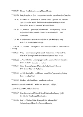 TTSML55 Human Pose Estimation Using Thermal Images
TTSML56 DeepRetention: A Deep Learning Approach for Intron Retention Detection
TTSML57 RF-PSSM: A Combination of Rotation Forest Algorithm and Position-
Specific Scoring Matrix for Improved Prediction of Protein-Protein
Interactions Between Hepatitis C Virusand Human
TTSML58 An Improved Lightweight Yolo-Fastest V2 for Engineering Vehicle
Recognition FusingLocation Enhancement and Adaptive Label
Assignment
TTSML59 RadioPathomics: Multimodal Learning in Non-Small Cell Lung
Cancer for AdaptiveRadiotherapy
TTSML60 An Ensemble Learning Based Intrusion Detection Model for Industrial IoT
Security
TTSML61 Using Machine Learning to Establish the Concerns of Persons With
HIV/AIDS During theCOVID-19 Pandemic From Their Tweets
TTSML62 A Novel Machine Learning Approach for Android Malware Detection
Based on the Co-Existence of Features
TTSML63 Static-Dynamic Temporal Networks for Parkinson’s Disease
Detection and SeverityPrediction
TTSML64 A High-Quality Rice Leaf Disease Image Data Augmentation Method
Based on a DualGAN
TTSML65 Big Data ML-Based Fake News Detection Using
Distributed Learning TTSML66 Real-Time Analytics: Concepts,
Architectures, and ML/AI Considerations
TTSML67 Deep Convolutional Network Based Machine Intelligence Model
for Satellite CloudImage Classification
TTSML68 Energy-Efficient Object Tracking Using Adaptive ROI
Subsampling and DeepReinforcement Learning
 