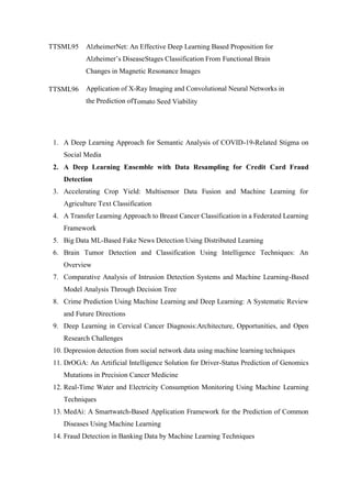 TTSML95 AlzheimerNet: An Effective Deep Learning Based Proposition for
Alzheimer’s DiseaseStages Classification From Functional Brain
Changes in Magnetic Resonance Images
TTSML96 Application of X-Ray Imaging and Convolutional Neural Networks in
the Prediction ofTomato Seed Viability
1. A Deep Learning Approach for Semantic Analysis of COVID-19-Related Stigma on
Social Media
2. A Deep Learning Ensemble with Data Resampling for Credit Card Fraud
Detection
3. Accelerating Crop Yield: Multisensor Data Fusion and Machine Learning for
Agriculture Text Classification
4. A Transfer Learning Approach to Breast Cancer Classification in a Federated Learning
Framework
5. Big Data ML-Based Fake News Detection Using Distributed Learning
6. Brain Tumor Detection and Classification Using Intelligence Techniques: An
Overview
7. Comparative Analysis of Intrusion Detection Systems and Machine Learning-Based
Model Analysis Through Decision Tree
8. Crime Prediction Using Machine Learning and Deep Learning: A Systematic Review
and Future Directions
9. Deep Learning in Cervical Cancer Diagnosis:Architecture, Opportunities, and Open
Research Challenges
10. Depression detection from social network data using machine learning techniques
11. DrOGA: An Artificial Intelligence Solution for Driver-Status Prediction of Genomics
Mutations in Precision Cancer Medicine
12. Real-Time Water and Electricity Consumption Monitoring Using Machine Learning
Techniques
13. MedAi: A Smartwatch-Based Application Framework for the Prediction of Common
Diseases Using Machine Learning
14. Fraud Detection in Banking Data by Machine Learning Techniques
 