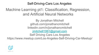 Machine Learning pt1: Classification, Regression,
and Artificial Neural Networks
Self-Driving-Cars Los Angeles
By Jonathan Mitchell
github.com/jonathancmitchell
linkedin.com/in/jonathancmitchell
jmitchell1991@gmail.com
Self Driving Cars Los Angeles
https://www.meetup.com/Los-Angeles-Self-Driving-Car-Meetup/
 