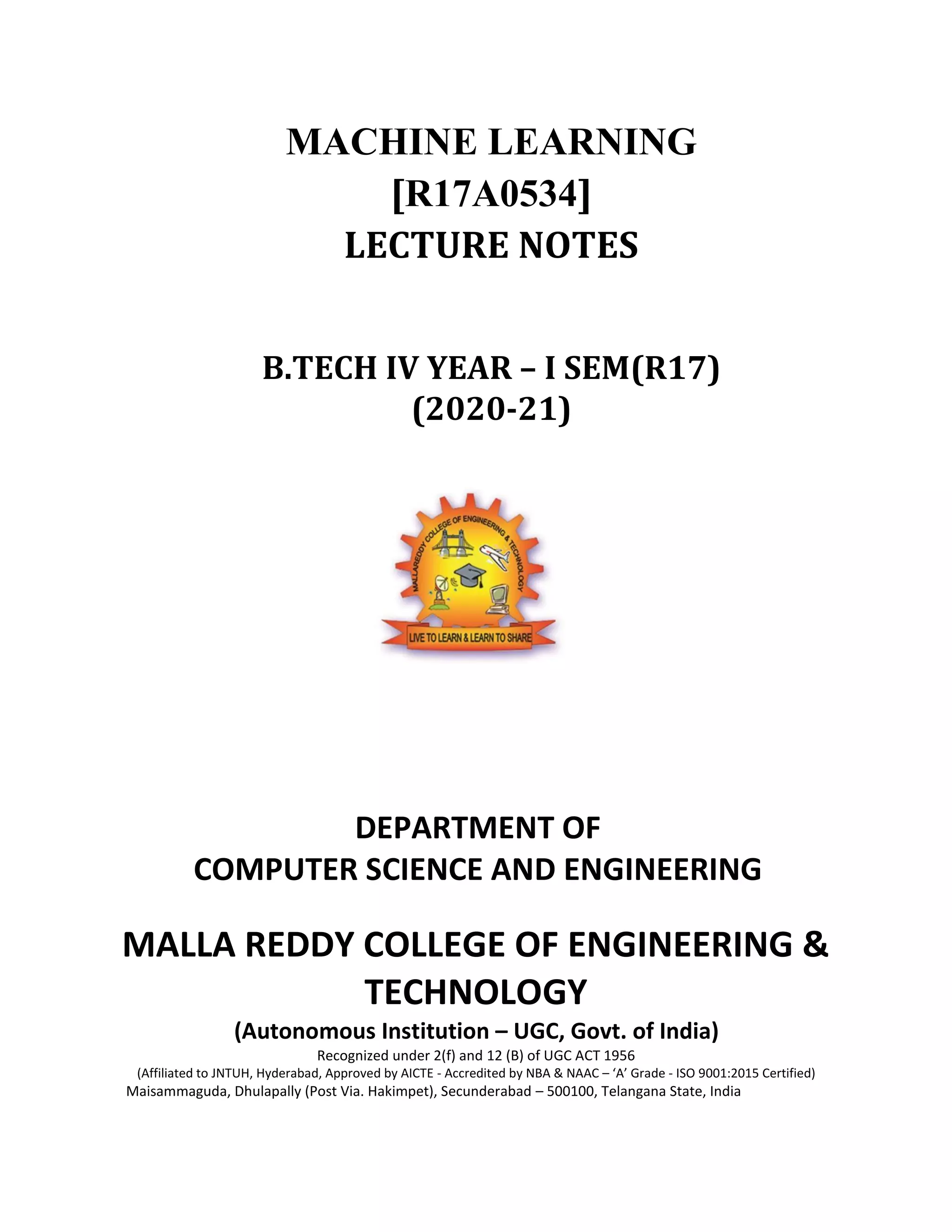 MACHINE LEARNING
[R17A0534]
LECTURE NOTES
B.TECH IV YEAR – I SEM(R17)
(2020-21)
DEPARTMENT OF
COMPUTER SCIENCE AND ENGINEERING
MALLA REDDY COLLEGE OF ENGINEERING &
TECHNOLOGY
(Autonomous Institution – UGC, Govt. of India)
Recognized under 2(f) and 12 (B) of UGC ACT 1956
(Affiliated to JNTUH, Hyderabad, Approved by AICTE - Accredited by NBA & NAAC – ‘A’ Grade - ISO 9001:2015 Certified)
Maisammaguda, Dhulapally (Post Via. Hakimpet), Secunderabad – 500100, Telangana State, India
 