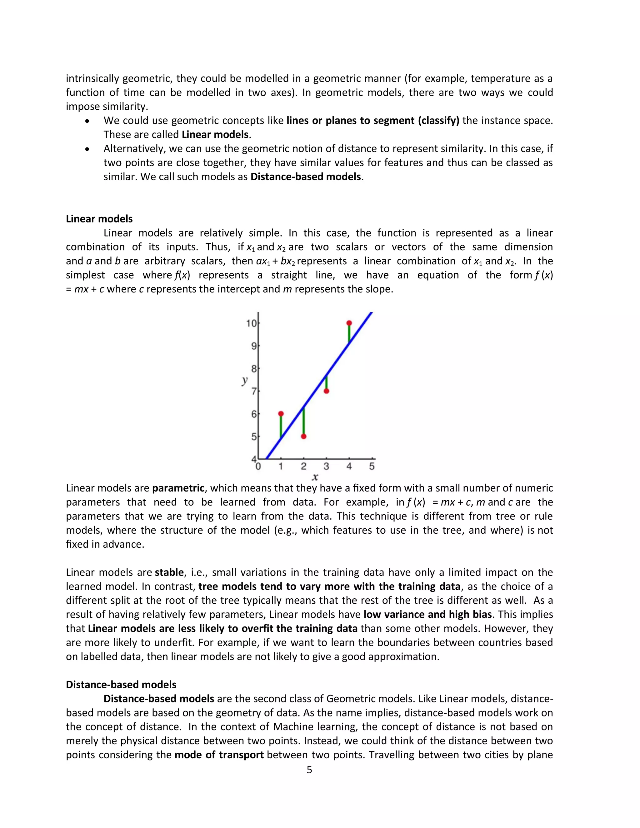 5
intrinsically geometric, they could be modelled in a geometric manner (for example, temperature as a
function of time can be modelled in two axes). In geometric models, there are two ways we could
impose similarity.
 We could use geometric concepts like lines or planes to segment (classify) the instance space.
These are called Linear models.
 Alternatively, we can use the geometric notion of distance to represent similarity. In this case, if
two points are close together, they have similar values for features and thus can be classed as
similar. We call such models as Distance-based models.
Linear models
Linear models are relatively simple. In this case, the function is represented as a linear
combination of its inputs. Thus, if x1 and x2 are two scalars or vectors of the same dimension
and a and b are arbitrary scalars, then ax1 + bx2 represents a linear combination of x1 and x2. In the
simplest case where f(x) represents a straight line, we have an equation of the form f (x)
= mx + c where c represents the intercept and m represents the slope.
Linear models are parametric, which means that they have a ﬁxed form with a small number of numeric
parameters that need to be learned from data. For example, in f (x) = mx + c, m and c are the
parameters that we are trying to learn from the data. This technique is different from tree or rule
models, where the structure of the model (e.g., which features to use in the tree, and where) is not
ﬁxed in advance.
Linear models are stable, i.e., small variations in the training data have only a limited impact on the
learned model. In contrast, tree models tend to vary more with the training data, as the choice of a
different split at the root of the tree typically means that the rest of the tree is different as well. As a
result of having relatively few parameters, Linear models have low variance and high bias. This implies
that Linear models are less likely to overfit the training data than some other models. However, they
are more likely to underfit. For example, if we want to learn the boundaries between countries based
on labelled data, then linear models are not likely to give a good approximation.
Distance-based models
Distance-based models are the second class of Geometric models. Like Linear models, distance-
based models are based on the geometry of data. As the name implies, distance-based models work on
the concept of distance. In the context of Machine learning, the concept of distance is not based on
merely the physical distance between two points. Instead, we could think of the distance between two
points considering the mode of transport between two points. Travelling between two cities by plane
 