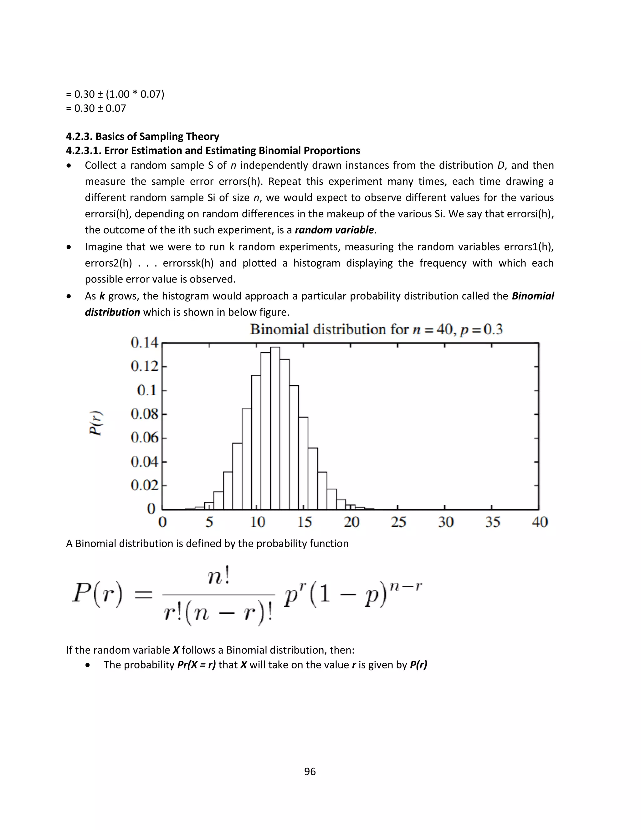 96
= 0.30 ± (1.00 * 0.07)
= 0.30 ± 0.07
4.2.3. Basics of Sampling Theory
4.2.3.1. Error Estimation and Estimating Binomial Proportions
 Collect a random sample S of n independently drawn instances from the distribution D, and then
measure the sample error errors(h). Repeat this experiment many times, each time drawing a
different random sample Si of size n, we would expect to observe different values for the various
errorsi(h), depending on random differences in the makeup of the various Si. We say that errorsi(h),
the outcome of the ith such experiment, is a random variable.
 Imagine that we were to run k random experiments, measuring the random variables errors1(h),
errors2(h) . . . errorssk(h) and plotted a histogram displaying the frequency with which each
possible error value is observed.
 As k grows, the histogram would approach a particular probability distribution called the Binomial
distribution which is shown in below figure.
A Binomial distribution is defined by the probability function
If the random variable X follows a Binomial distribution, then:
 The probability Pr(X = r) that X will take on the value r is given by P(r)
 
