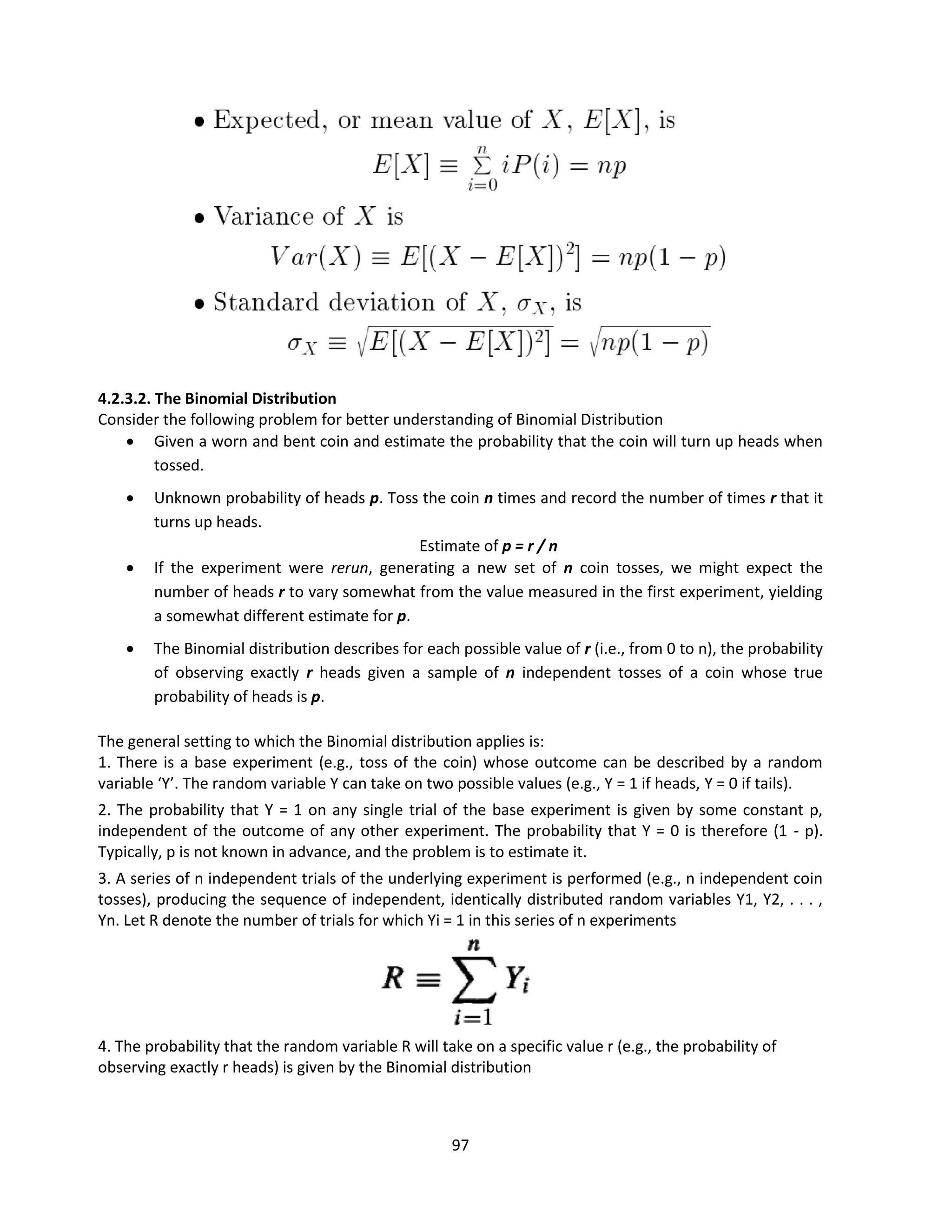 97
4.2.3.2. The Binomial Distribution
Consider the following problem for better understanding of Binomial Distribution
 Given a worn and bent coin and estimate the probability that the coin will turn up heads when
tossed.
 Unknown probability of heads p. Toss the coin n times and record the number of times r that it
turns up heads.
Estimate of p = r / n
 If the experiment were rerun, generating a new set of n coin tosses, we might expect the
number of heads r to vary somewhat from the value measured in the first experiment, yielding
a somewhat different estimate for p.
 The Binomial distribution describes for each possible value of r (i.e., from 0 to n), the probability
of observing exactly r heads given a sample of n independent tosses of a coin whose true
probability of heads is p.
The general setting to which the Binomial distribution applies is:
1. There is a base experiment (e.g., toss of the coin) whose outcome can be described by a random
variable ‘Y’. The random variable Y can take on two possible values (e.g., Y = 1 if heads, Y = 0 if tails).
2. The probability that Y = 1 on any single trial of the base experiment is given by some constant p,
independent of the outcome of any other experiment. The probability that Y = 0 is therefore (1 - p).
Typically, p is not known in advance, and the problem is to estimate it.
3. A series of n independent trials of the underlying experiment is performed (e.g., n independent coin
tosses), producing the sequence of independent, identically distributed random variables Y1, Y2, . . . ,
Yn. Let R denote the number of trials for which Yi = 1 in this series of n experiments
4. The probability that the random variable R will take on a specific value r (e.g., the probability of
observing exactly r heads) is given by the Binomial distribution
 