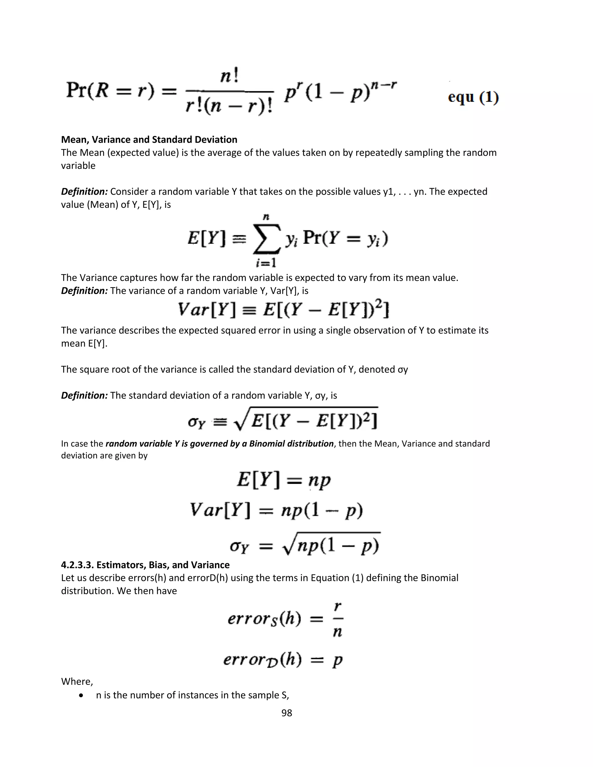 98
Mean, Variance and Standard Deviation
The Mean (expected value) is the average of the values taken on by repeatedly sampling the random
variable
Definition: Consider a random variable Y that takes on the possible values y1, . . . yn. The expected
value (Mean) of Y, E[Y], is
The Variance captures how far the random variable is expected to vary from its mean value.
Definition: The variance of a random variable Y, Var[Y], is
The variance describes the expected squared error in using a single observation of Y to estimate its
mean E[Y].
The square root of the variance is called the standard deviation of Y, denoted σy
Definition: The standard deviation of a random variable Y, σy, is
In case the random variable Y is governed by a Binomial distribution, then the Mean, Variance and standard
deviation are given by
4.2.3.3. Estimators, Bias, and Variance
Let us describe errors(h) and errorD(h) using the terms in Equation (1) defining the Binomial
distribution. We then have
Where,
 n is the number of instances in the sample S,
 