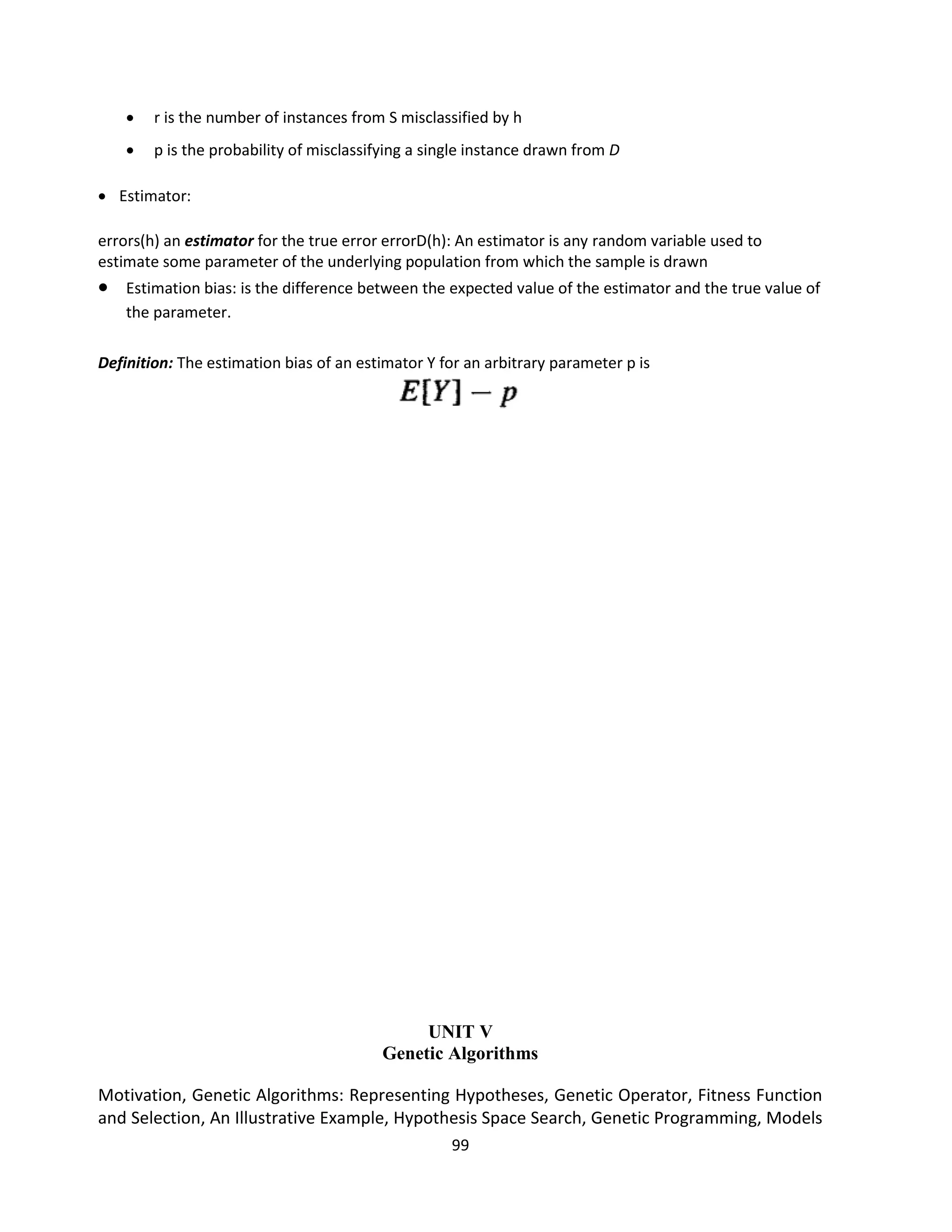 99
 r is the number of instances from S misclassified by h
 p is the probability of misclassifying a single instance drawn from D
 Estimator:
errors(h) an estimator for the true error errorD(h): An estimator is any random variable used to
estimate some parameter of the underlying population from which the sample is drawn
 Estimation bias: is the difference between the expected value of the estimator and the true value of
the parameter.
Definition: The estimation bias of an estimator Y for an arbitrary parameter p is
UNIT V
Genetic Algorithms
Motivation, Genetic Algorithms: Representing Hypotheses, Genetic Operator, Fitness Function
and Selection, An Illustrative Example, Hypothesis Space Search, Genetic Programming, Models
 