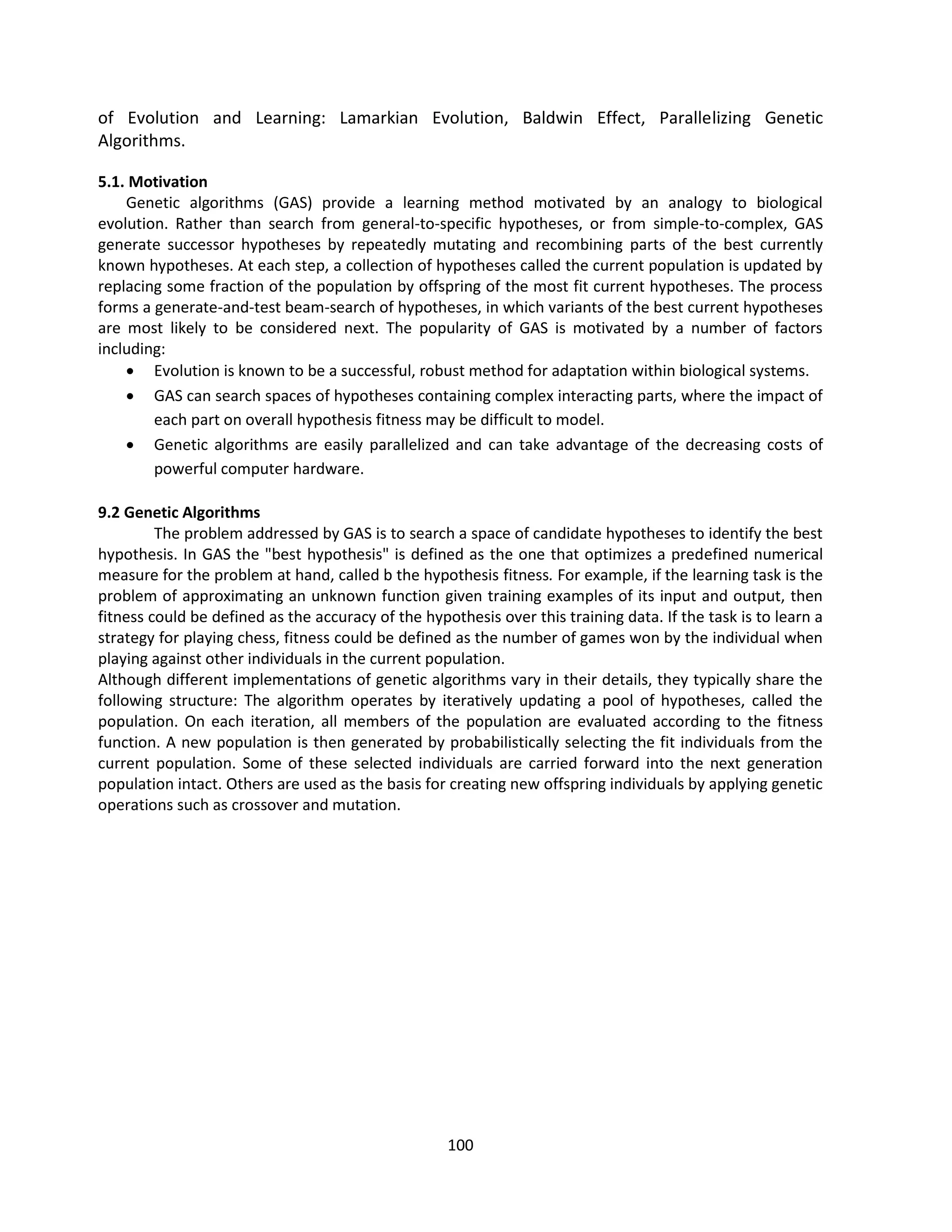 100
of Evolution and Learning: Lamarkian Evolution, Baldwin Effect, Parallelizing Genetic
Algorithms.
5.1. Motivation
Genetic algorithms (GAS) provide a learning method motivated by an analogy to biological
evolution. Rather than search from general-to-specific hypotheses, or from simple-to-complex, GAS
generate successor hypotheses by repeatedly mutating and recombining parts of the best currently
known hypotheses. At each step, a collection of hypotheses called the current population is updated by
replacing some fraction of the population by offspring of the most fit current hypotheses. The process
forms a generate-and-test beam-search of hypotheses, in which variants of the best current hypotheses
are most likely to be considered next. The popularity of GAS is motivated by a number of factors
including:
 Evolution is known to be a successful, robust method for adaptation within biological systems.
 GAS can search spaces of hypotheses containing complex interacting parts, where the impact of
each part on overall hypothesis fitness may be difficult to model.
 Genetic algorithms are easily parallelized and can take advantage of the decreasing costs of
powerful computer hardware.
9.2 Genetic Algorithms
The problem addressed by GAS is to search a space of candidate hypotheses to identify the best
hypothesis. In GAS the "best hypothesis" is defined as the one that optimizes a predefined numerical
measure for the problem at hand, called b the hypothesis fitness. For example, if the learning task is the
problem of approximating an unknown function given training examples of its input and output, then
fitness could be defined as the accuracy of the hypothesis over this training data. If the task is to learn a
strategy for playing chess, fitness could be defined as the number of games won by the individual when
playing against other individuals in the current population.
Although different implementations of genetic algorithms vary in their details, they typically share the
following structure: The algorithm operates by iteratively updating a pool of hypotheses, called the
population. On each iteration, all members of the population are evaluated according to the fitness
function. A new population is then generated by probabilistically selecting the fit individuals from the
current population. Some of these selected individuals are carried forward into the next generation
population intact. Others are used as the basis for creating new offspring individuals by applying genetic
operations such as crossover and mutation.
 