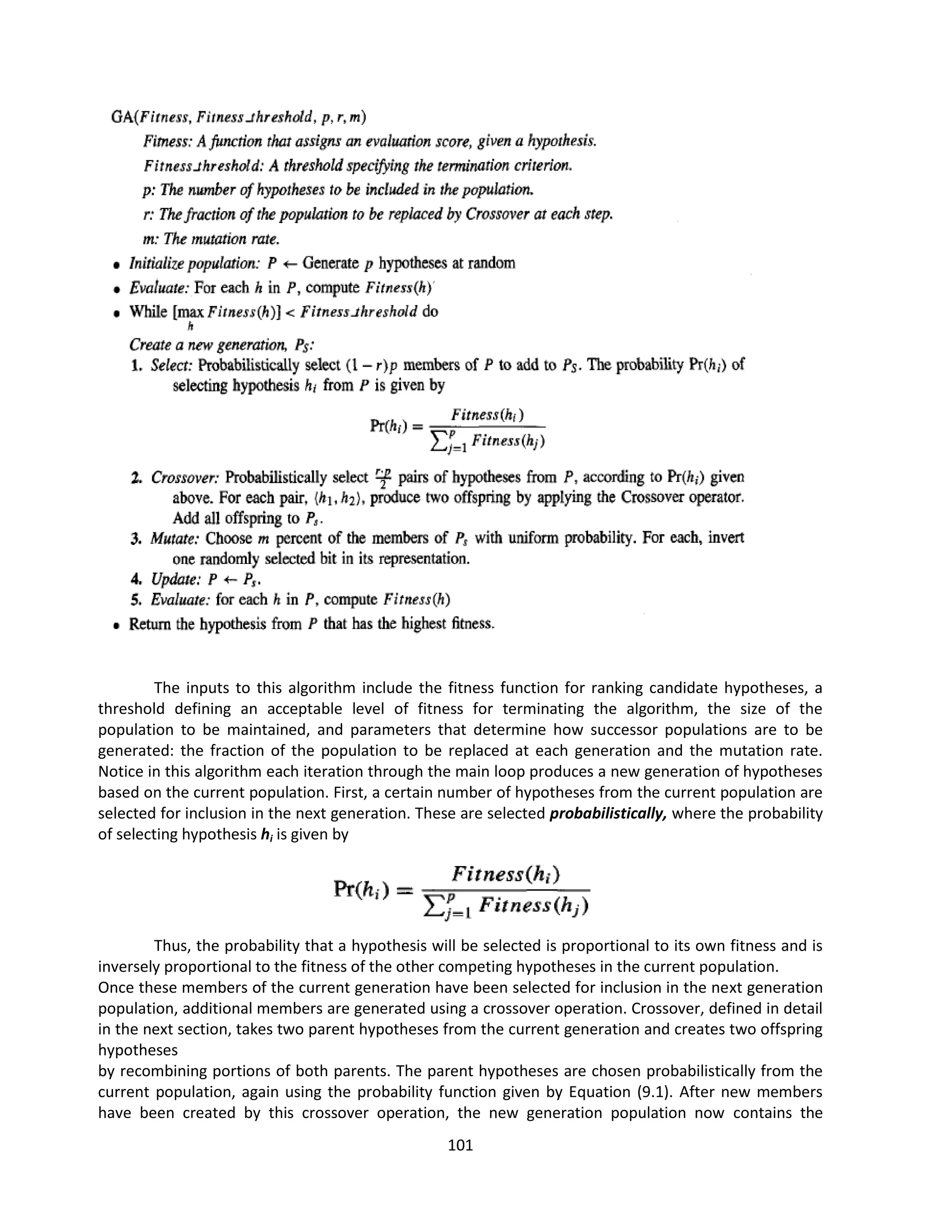 101
The inputs to this algorithm include the fitness function for ranking candidate hypotheses, a
threshold defining an acceptable level of fitness for terminating the algorithm, the size of the
population to be maintained, and parameters that determine how successor populations are to be
generated: the fraction of the population to be replaced at each generation and the mutation rate.
Notice in this algorithm each iteration through the main loop produces a new generation of hypotheses
based on the current population. First, a certain number of hypotheses from the current population are
selected for inclusion in the next generation. These are selected probabilistically, where the probability
of selecting hypothesis hi is given by
Thus, the probability that a hypothesis will be selected is proportional to its own fitness and is
inversely proportional to the fitness of the other competing hypotheses in the current population.
Once these members of the current generation have been selected for inclusion in the next generation
population, additional members are generated using a crossover operation. Crossover, defined in detail
in the next section, takes two parent hypotheses from the current generation and creates two offspring
hypotheses
by recombining portions of both parents. The parent hypotheses are chosen probabilistically from the
current population, again using the probability function given by Equation (9.1). After new members
have been created by this crossover operation, the new generation population now contains the
 
