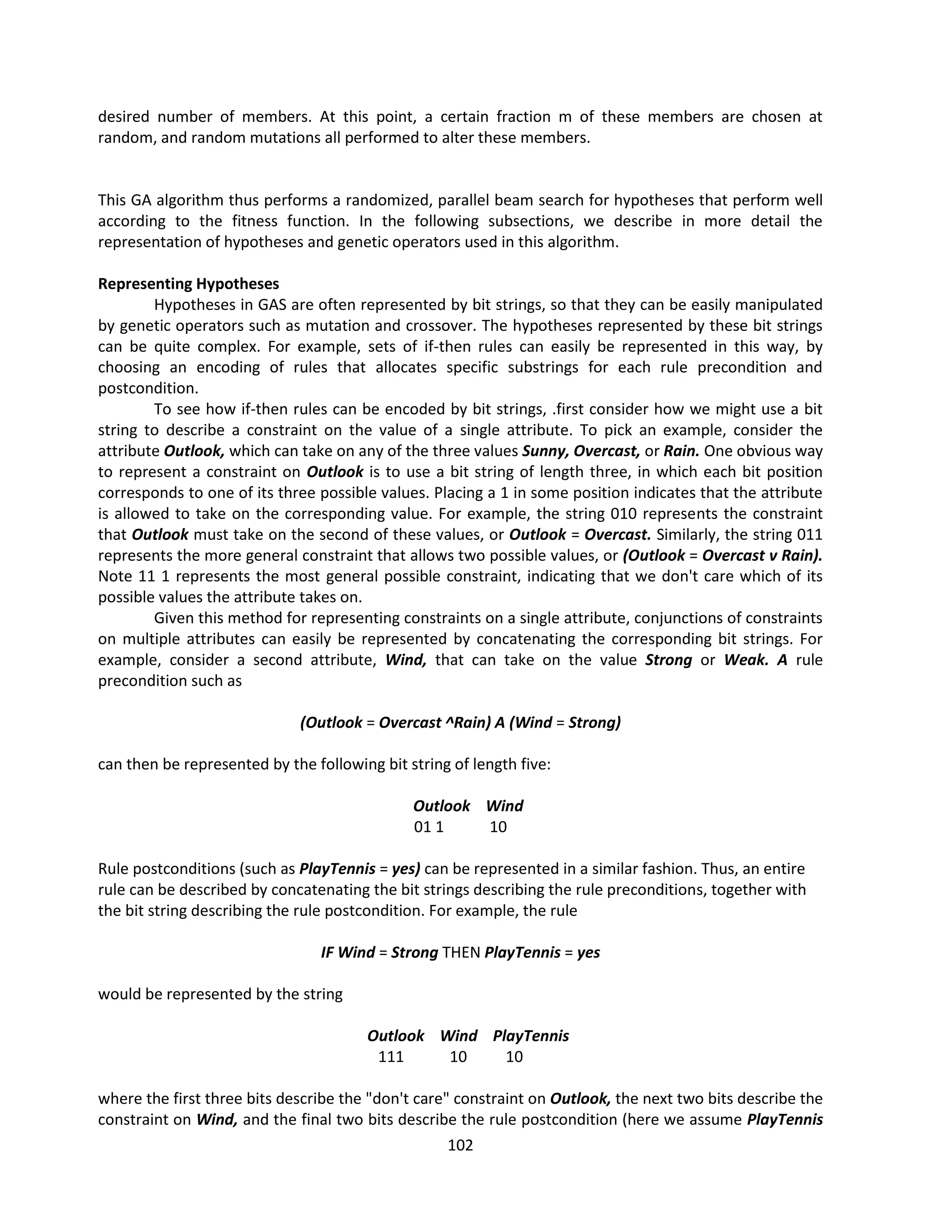 102
desired number of members. At this point, a certain fraction m of these members are chosen at
random, and random mutations all performed to alter these members.
This GA algorithm thus performs a randomized, parallel beam search for hypotheses that perform well
according to the fitness function. In the following subsections, we describe in more detail the
representation of hypotheses and genetic operators used in this algorithm.
Representing Hypotheses
Hypotheses in GAS are often represented by bit strings, so that they can be easily manipulated
by genetic operators such as mutation and crossover. The hypotheses represented by these bit strings
can be quite complex. For example, sets of if-then rules can easily be represented in this way, by
choosing an encoding of rules that allocates specific substrings for each rule precondition and
postcondition.
To see how if-then rules can be encoded by bit strings, .first consider how we might use a bit
string to describe a constraint on the value of a single attribute. To pick an example, consider the
attribute Outlook, which can take on any of the three values Sunny, Overcast, or Rain. One obvious way
to represent a constraint on Outlook is to use a bit string of length three, in which each bit position
corresponds to one of its three possible values. Placing a 1 in some position indicates that the attribute
is allowed to take on the corresponding value. For example, the string 010 represents the constraint
that Outlook must take on the second of these values, or Outlook = Overcast. Similarly, the string 011
represents the more general constraint that allows two possible values, or (Outlook = Overcast v Rain).
Note 11 1 represents the most general possible constraint, indicating that we don't care which of its
possible values the attribute takes on.
Given this method for representing constraints on a single attribute, conjunctions of constraints
on multiple attributes can easily be represented by concatenating the corresponding bit strings. For
example, consider a second attribute, Wind, that can take on the value Strong or Weak. A rule
precondition such as
(Outlook = Overcast ^Rain) A (Wind = Strong)
can then be represented by the following bit string of length five:
Outlook Wind
01 1 10
Rule postconditions (such as PlayTennis = yes) can be represented in a similar fashion. Thus, an entire
rule can be described by concatenating the bit strings describing the rule preconditions, together with
the bit string describing the rule postcondition. For example, the rule
IF Wind = Strong THEN PlayTennis = yes
would be represented by the string
Outlook Wind PlayTennis
111 10 10
where the first three bits describe the "don't care" constraint on Outlook, the next two bits describe the
constraint on Wind, and the final two bits describe the rule postcondition (here we assume PlayTennis
 