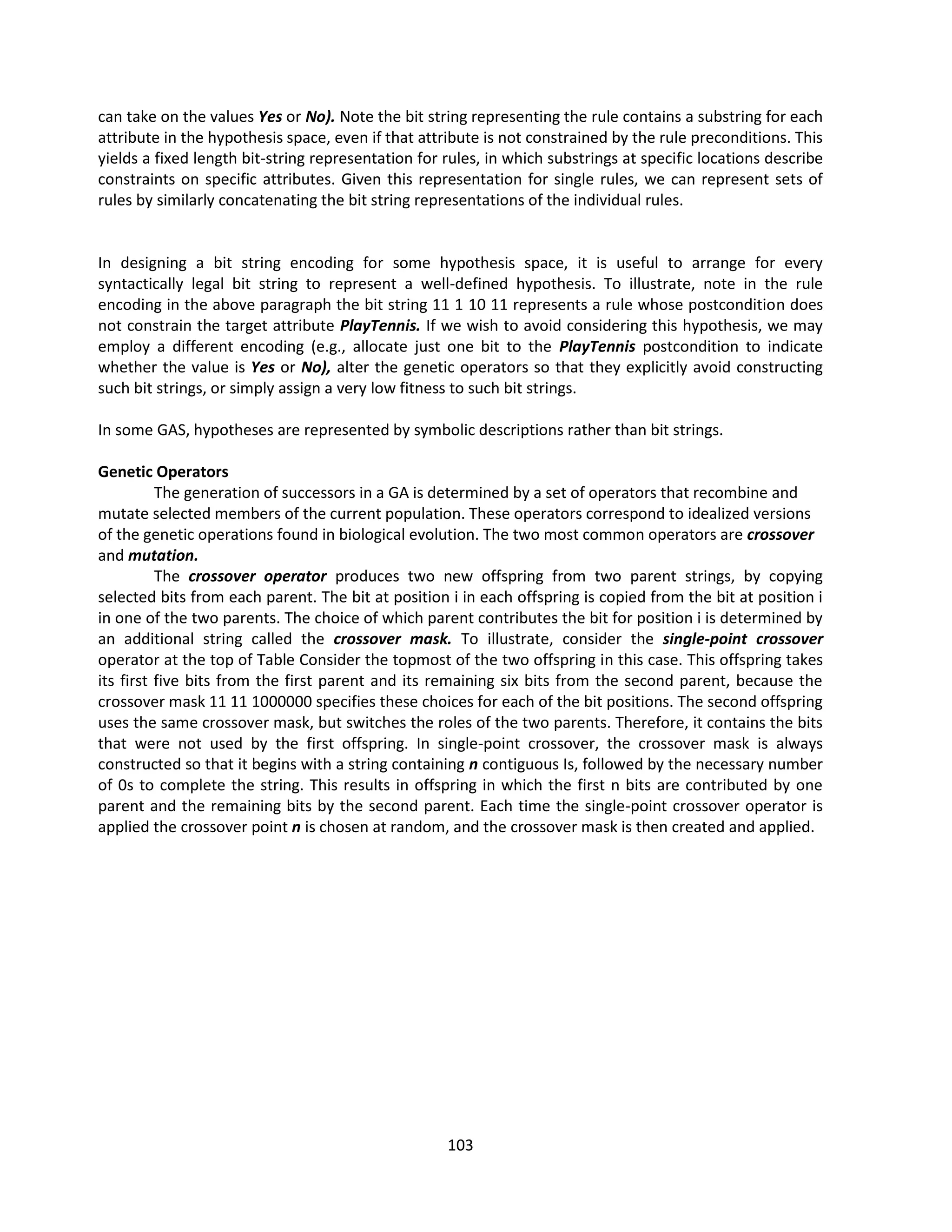 103
can take on the values Yes or No). Note the bit string representing the rule contains a substring for each
attribute in the hypothesis space, even if that attribute is not constrained by the rule preconditions. This
yields a fixed length bit-string representation for rules, in which substrings at specific locations describe
constraints on specific attributes. Given this representation for single rules, we can represent sets of
rules by similarly concatenating the bit string representations of the individual rules.
In designing a bit string encoding for some hypothesis space, it is useful to arrange for every
syntactically legal bit string to represent a well-defined hypothesis. To illustrate, note in the rule
encoding in the above paragraph the bit string 11 1 10 11 represents a rule whose postcondition does
not constrain the target attribute PlayTennis. If we wish to avoid considering this hypothesis, we may
employ a different encoding (e.g., allocate just one bit to the PlayTennis postcondition to indicate
whether the value is Yes or No), alter the genetic operators so that they explicitly avoid constructing
such bit strings, or simply assign a very low fitness to such bit strings.
In some GAS, hypotheses are represented by symbolic descriptions rather than bit strings.
Genetic Operators
The generation of successors in a GA is determined by a set of operators that recombine and
mutate selected members of the current population. These operators correspond to idealized versions
of the genetic operations found in biological evolution. The two most common operators are crossover
and mutation.
The crossover operator produces two new offspring from two parent strings, by copying
selected bits from each parent. The bit at position i in each offspring is copied from the bit at position i
in one of the two parents. The choice of which parent contributes the bit for position i is determined by
an additional string called the crossover mask. To illustrate, consider the single-point crossover
operator at the top of Table Consider the topmost of the two offspring in this case. This offspring takes
its first five bits from the first parent and its remaining six bits from the second parent, because the
crossover mask 11 11 1000000 specifies these choices for each of the bit positions. The second offspring
uses the same crossover mask, but switches the roles of the two parents. Therefore, it contains the bits
that were not used by the first offspring. In single-point crossover, the crossover mask is always
constructed so that it begins with a string containing n contiguous Is, followed by the necessary number
of 0s to complete the string. This results in offspring in which the first n bits are contributed by one
parent and the remaining bits by the second parent. Each time the single-point crossover operator is
applied the crossover point n is chosen at random, and the crossover mask is then created and applied.
 
