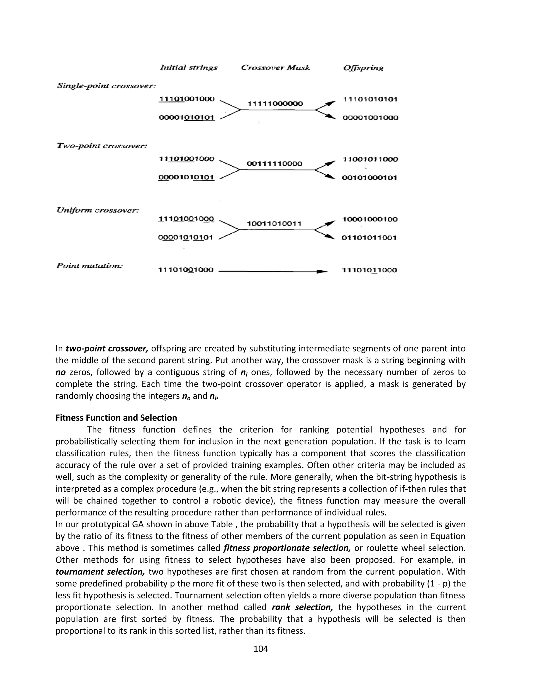 104
In two-point crossover, offspring are created by substituting intermediate segments of one parent into
the middle of the second parent string. Put another way, the crossover mask is a string beginning with
no zeros, followed by a contiguous string of nl ones, followed by the necessary number of zeros to
complete the string. Each time the two-point crossover operator is applied, a mask is generated by
randomly choosing the integers no and nl.
Fitness Function and Selection
The fitness function defines the criterion for ranking potential hypotheses and for
probabilistically selecting them for inclusion in the next generation population. If the task is to learn
classification rules, then the fitness function typically has a component that scores the classification
accuracy of the rule over a set of provided training examples. Often other criteria may be included as
well, such as the complexity or generality of the rule. More generally, when the bit-string hypothesis is
interpreted as a complex procedure (e.g., when the bit string represents a collection of if-then rules that
will be chained together to control a robotic device), the fitness function may measure the overall
performance of the resulting procedure rather than performance of individual rules.
In our prototypical GA shown in above Table , the probability that a hypothesis will be selected is given
by the ratio of its fitness to the fitness of other members of the current population as seen in Equation
above . This method is sometimes called fitness proportionate selection, or roulette wheel selection.
Other methods for using fitness to select hypotheses have also been proposed. For example, in
tournament selection, two hypotheses are first chosen at random from the current population. With
some predefined probability p the more fit of these two is then selected, and with probability (1 - p) the
less fit hypothesis is selected. Tournament selection often yields a more diverse population than fitness
proportionate selection. In another method called rank selection, the hypotheses in the current
population are first sorted by fitness. The probability that a hypothesis will be selected is then
proportional to its rank in this sorted list, rather than its fitness.
 