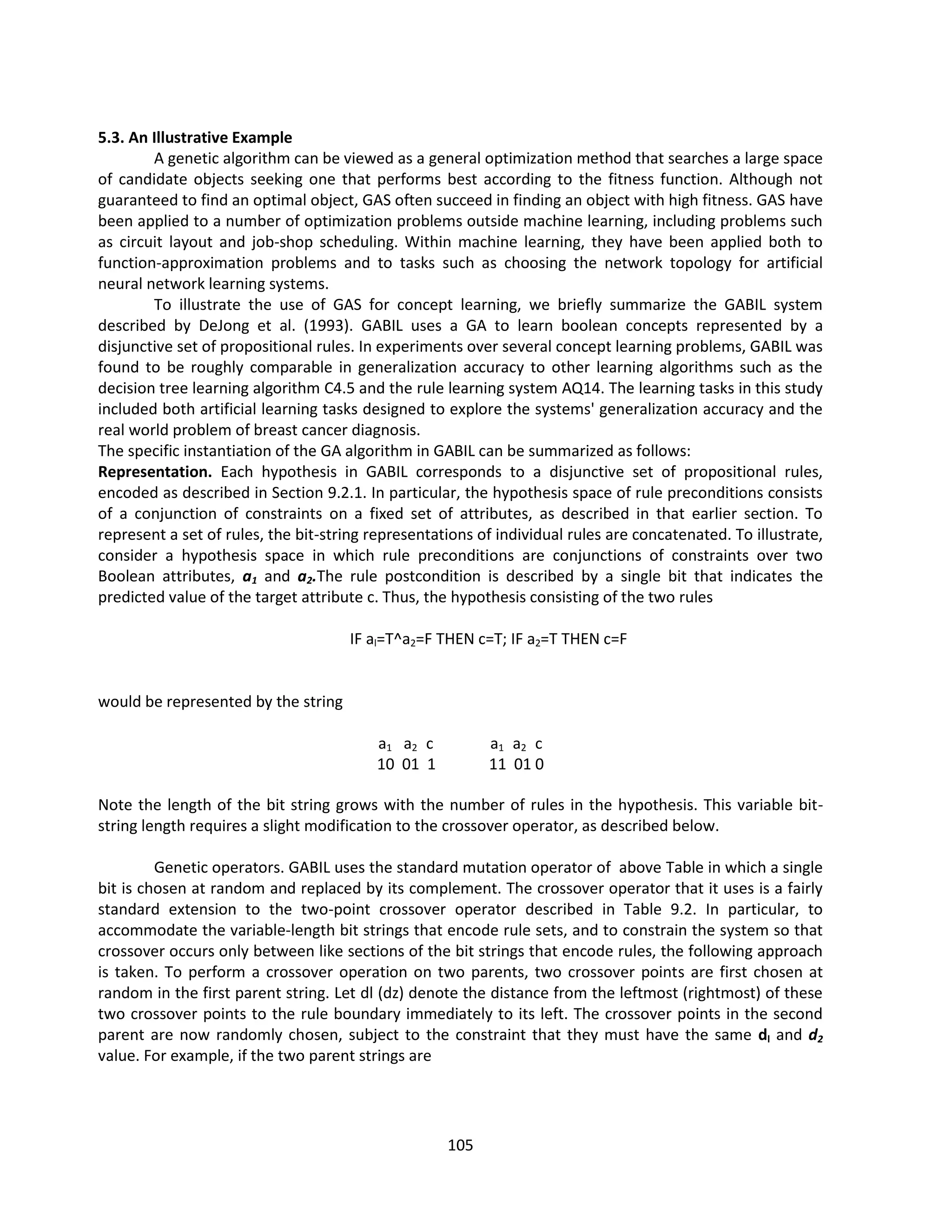 105
5.3. An Illustrative Example
A genetic algorithm can be viewed as a general optimization method that searches a large space
of candidate objects seeking one that performs best according to the fitness function. Although not
guaranteed to find an optimal object, GAS often succeed in finding an object with high fitness. GAS have
been applied to a number of optimization problems outside machine learning, including problems such
as circuit layout and job-shop scheduling. Within machine learning, they have been applied both to
function-approximation problems and to tasks such as choosing the network topology for artificial
neural network learning systems.
To illustrate the use of GAS for concept learning, we briefly summarize the GABIL system
described by DeJong et al. (1993). GABIL uses a GA to learn boolean concepts represented by a
disjunctive set of propositional rules. In experiments over several concept learning problems, GABIL was
found to be roughly comparable in generalization accuracy to other learning algorithms such as the
decision tree learning algorithm C4.5 and the rule learning system AQ14. The learning tasks in this study
included both artificial learning tasks designed to explore the systems' generalization accuracy and the
real world problem of breast cancer diagnosis.
The specific instantiation of the GA algorithm in GABIL can be summarized as follows:
Representation. Each hypothesis in GABIL corresponds to a disjunctive set of propositional rules,
encoded as described in Section 9.2.1. In particular, the hypothesis space of rule preconditions consists
of a conjunction of constraints on a fixed set of attributes, as described in that earlier section. To
represent a set of rules, the bit-string representations of individual rules are concatenated. To illustrate,
consider a hypothesis space in which rule preconditions are conjunctions of constraints over two
Boolean attributes, a1 and a2.The rule postcondition is described by a single bit that indicates the
predicted value of the target attribute c. Thus, the hypothesis consisting of the two rules
IF al=T^a2=F THEN c=T; IF a2=T THEN c=F
would be represented by the string
a1 a2 c a1 a2 c
10 01 1 11 01 0
Note the length of the bit string grows with the number of rules in the hypothesis. This variable bit-
string length requires a slight modification to the crossover operator, as described below.
Genetic operators. GABIL uses the standard mutation operator of above Table in which a single
bit is chosen at random and replaced by its complement. The crossover operator that it uses is a fairly
standard extension to the two-point crossover operator described in Table 9.2. In particular, to
accommodate the variable-length bit strings that encode rule sets, and to constrain the system so that
crossover occurs only between like sections of the bit strings that encode rules, the following approach
is taken. To perform a crossover operation on two parents, two crossover points are first chosen at
random in the first parent string. Let dl (dz) denote the distance from the leftmost (rightmost) of these
two crossover points to the rule boundary immediately to its left. The crossover points in the second
parent are now randomly chosen, subject to the constraint that they must have the same dl and d2
value. For example, if the two parent strings are
 