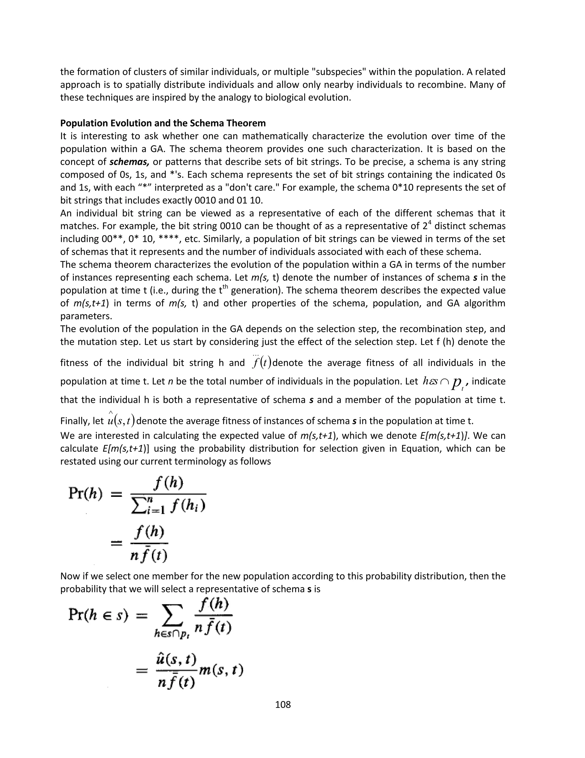 108
the formation of clusters of similar individuals, or multiple "subspecies" within the population. A related
approach is to spatially distribute individuals and allow only nearby individuals to recombine. Many of
these techniques are inspired by the analogy to biological evolution.
Population Evolution and the Schema Theorem
It is interesting to ask whether one can mathematically characterize the evolution over time of the
population within a GA. The schema theorem provides one such characterization. It is based on the
concept of schemas, or patterns that describe sets of bit strings. To be precise, a schema is any string
composed of 0s, 1s, and *'s. Each schema represents the set of bit strings containing the indicated 0s
and 1s, with each “*” interpreted as a "don't care." For example, the schema 0*10 represents the set of
bit strings that includes exactly 0010 and 01 10.
An individual bit string can be viewed as a representative of each of the different schemas that it
matches. For example, the bit string 0010 can be thought of as a representative of 24
distinct schemas
including 00**, 0* 10, ****, etc. Similarly, a population of bit strings can be viewed in terms of the set
of schemas that it represents and the number of individuals associated with each of these schema.
The schema theorem characterizes the evolution of the population within a GA in terms of the number
of instances representing each schema. Let m(s, t) denote the number of instances of schema s in the
population at time t (i.e., during the tth
generation). The schema theorem describes the expected value
of m(s,t+1) in terms of m(s, t) and other properties of the schema, population, and GA algorithm
parameters.
The evolution of the population in the GA depends on the selection step, the recombination step, and
the mutation step. Let us start by considering just the effect of the selection step. Let f (h) denote the
fitness of the individual bit string h and  
t
f

denote the average fitness of all individuals in the
population at time t. Let n be the total number of individuals in the population. Let pt
s
h 
 , indicate
that the individual h is both a representative of schema s and a member of the population at time t.
Finally, let  
t
s
u ,

denote the average fitness of instances of schema s in the population at time t.
We are interested in calculating the expected value of m(s,t+1), which we denote E[m(s,t+1)]. We can
calculate E[m(s,t+1)] using the probability distribution for selection given in Equation, which can be
restated using our current terminology as follows
Now if we select one member for the new population according to this probability distribution, then the
probability that we will select a representative of schema s is
 