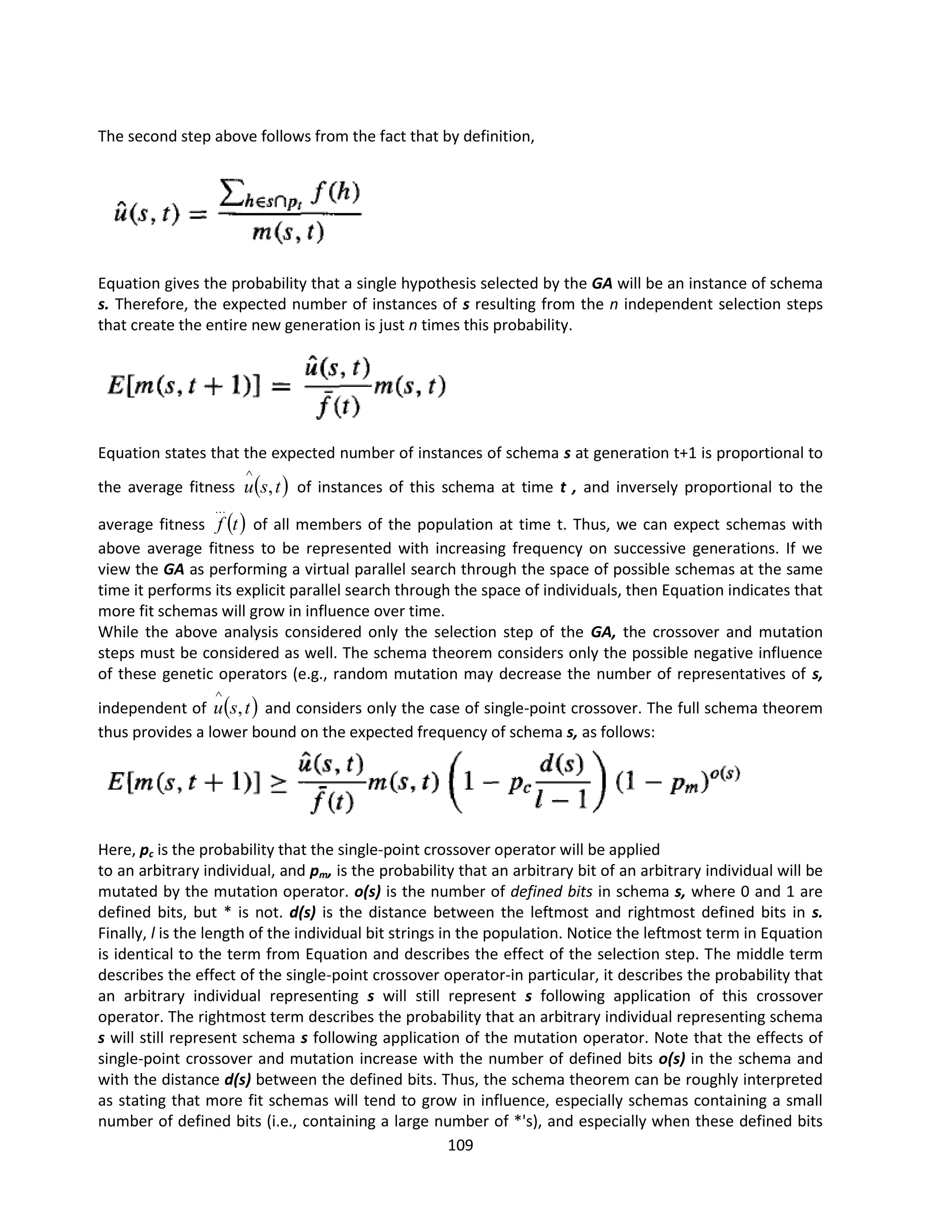 109
The second step above follows from the fact that by definition,
Equation gives the probability that a single hypothesis selected by the GA will be an instance of schema
s. Therefore, the expected number of instances of s resulting from the n independent selection steps
that create the entire new generation is just n times this probability.
Equation states that the expected number of instances of schema s at generation t+1 is proportional to
the average fitness  
t
s
u ,

of instances of this schema at time t , and inversely proportional to the
average fitness  
t
f

of all members of the population at time t. Thus, we can expect schemas with
above average fitness to be represented with increasing frequency on successive generations. If we
view the GA as performing a virtual parallel search through the space of possible schemas at the same
time it performs its explicit parallel search through the space of individuals, then Equation indicates that
more fit schemas will grow in influence over time.
While the above analysis considered only the selection step of the GA, the crossover and mutation
steps must be considered as well. The schema theorem considers only the possible negative influence
of these genetic operators (e.g., random mutation may decrease the number of representatives of s,
independent of  
t
s
u ,

and considers only the case of single-point crossover. The full schema theorem
thus provides a lower bound on the expected frequency of schema s, as follows:
Here, pc is the probability that the single-point crossover operator will be applied
to an arbitrary individual, and pm, is the probability that an arbitrary bit of an arbitrary individual will be
mutated by the mutation operator. o(s) is the number of defined bits in schema s, where 0 and 1 are
defined bits, but * is not. d(s) is the distance between the leftmost and rightmost defined bits in s.
Finally, l is the length of the individual bit strings in the population. Notice the leftmost term in Equation
is identical to the term from Equation and describes the effect of the selection step. The middle term
describes the effect of the single-point crossover operator-in particular, it describes the probability that
an arbitrary individual representing s will still represent s following application of this crossover
operator. The rightmost term describes the probability that an arbitrary individual representing schema
s will still represent schema s following application of the mutation operator. Note that the effects of
single-point crossover and mutation increase with the number of defined bits o(s) in the schema and
with the distance d(s) between the defined bits. Thus, the schema theorem can be roughly interpreted
as stating that more fit schemas will tend to grow in influence, especially schemas containing a small
number of defined bits (i.e., containing a large number of *'s), and especially when these defined bits
 