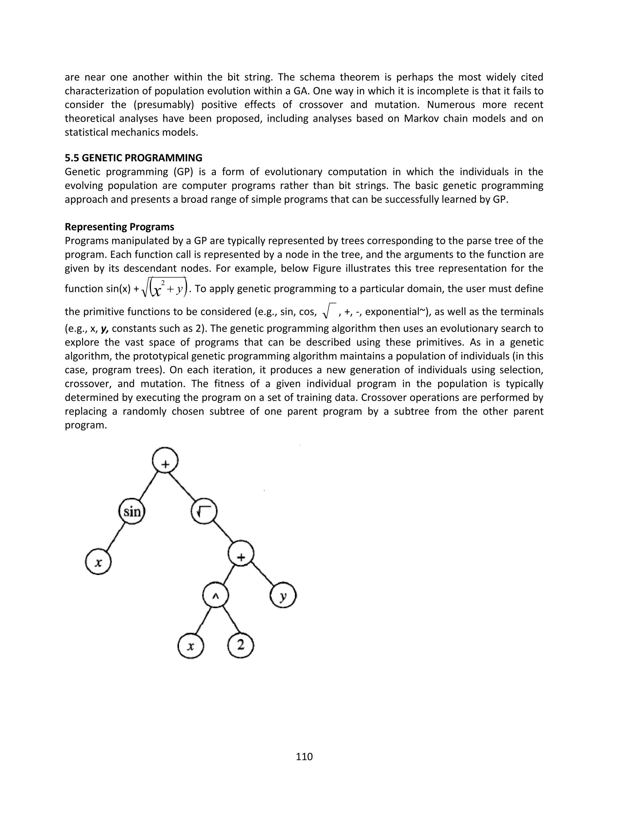 110
are near one another within the bit string. The schema theorem is perhaps the most widely cited
characterization of population evolution within a GA. One way in which it is incomplete is that it fails to
consider the (presumably) positive effects of crossover and mutation. Numerous more recent
theoretical analyses have been proposed, including analyses based on Markov chain models and on
statistical mechanics models.
5.5 GENETIC PROGRAMMING
Genetic programming (GP) is a form of evolutionary computation in which the individuals in the
evolving population are computer programs rather than bit strings. The basic genetic programming
approach and presents a broad range of simple programs that can be successfully learned by GP.
Representing Programs
Programs manipulated by a GP are typically represented by trees corresponding to the parse tree of the
program. Each function call is represented by a node in the tree, and the arguments to the function are
given by its descendant nodes. For example, below Figure illustrates this tree representation for the
function sin(x) +  
y
x 
2
. To apply genetic programming to a particular domain, the user must define
the primitive functions to be considered (e.g., sin, cos, , +, -, exponential~), as well as the terminals
(e.g., x, y, constants such as 2). The genetic programming algorithm then uses an evolutionary search to
explore the vast space of programs that can be described using these primitives. As in a genetic
algorithm, the prototypical genetic programming algorithm maintains a population of individuals (in this
case, program trees). On each iteration, it produces a new generation of individuals using selection,
crossover, and mutation. The fitness of a given individual program in the population is typically
determined by executing the program on a set of training data. Crossover operations are performed by
replacing a randomly chosen subtree of one parent program by a subtree from the other parent
program.
 