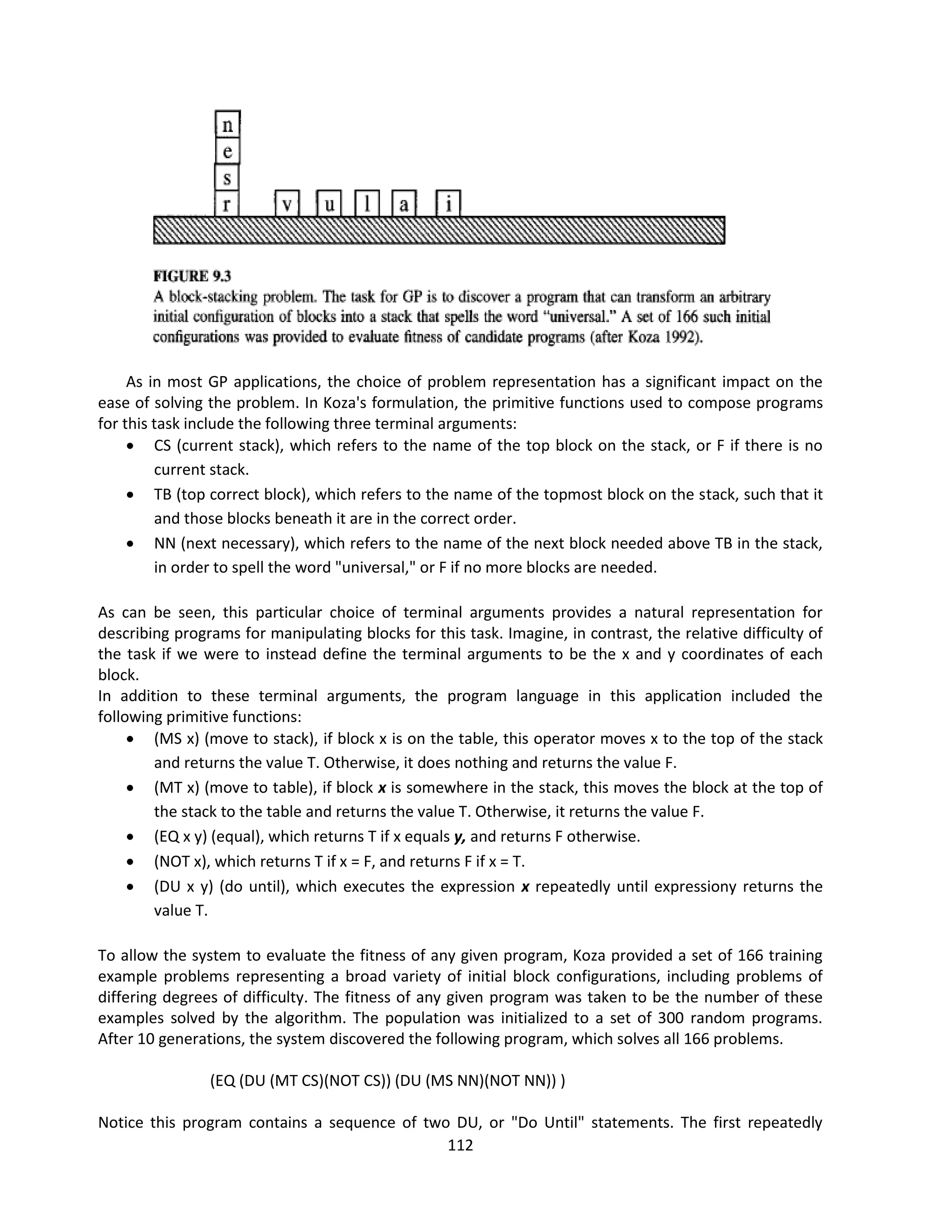 112
As in most GP applications, the choice of problem representation has a significant impact on the
ease of solving the problem. In Koza's formulation, the primitive functions used to compose programs
for this task include the following three terminal arguments:
 CS (current stack), which refers to the name of the top block on the stack, or F if there is no
current stack.
 TB (top correct block), which refers to the name of the topmost block on the stack, such that it
and those blocks beneath it are in the correct order.
 NN (next necessary), which refers to the name of the next block needed above TB in the stack,
in order to spell the word "universal," or F if no more blocks are needed.
As can be seen, this particular choice of terminal arguments provides a natural representation for
describing programs for manipulating blocks for this task. Imagine, in contrast, the relative difficulty of
the task if we were to instead define the terminal arguments to be the x and y coordinates of each
block.
In addition to these terminal arguments, the program language in this application included the
following primitive functions:
 (MS x) (move to stack), if block x is on the table, this operator moves x to the top of the stack
and returns the value T. Otherwise, it does nothing and returns the value F.
 (MT x) (move to table), if block x is somewhere in the stack, this moves the block at the top of
the stack to the table and returns the value T. Otherwise, it returns the value F.
 (EQ x y) (equal), which returns T if x equals y, and returns F otherwise.
 (NOT x), which returns T if x = F, and returns F if x = T.
 (DU x y) (do until), which executes the expression x repeatedly until expressiony returns the
value T.
To allow the system to evaluate the fitness of any given program, Koza provided a set of 166 training
example problems representing a broad variety of initial block configurations, including problems of
differing degrees of difficulty. The fitness of any given program was taken to be the number of these
examples solved by the algorithm. The population was initialized to a set of 300 random programs.
After 10 generations, the system discovered the following program, which solves all 166 problems.
(EQ (DU (MT CS)(NOT CS)) (DU (MS NN)(NOT NN)) )
Notice this program contains a sequence of two DU, or "Do Until" statements. The first repeatedly
 