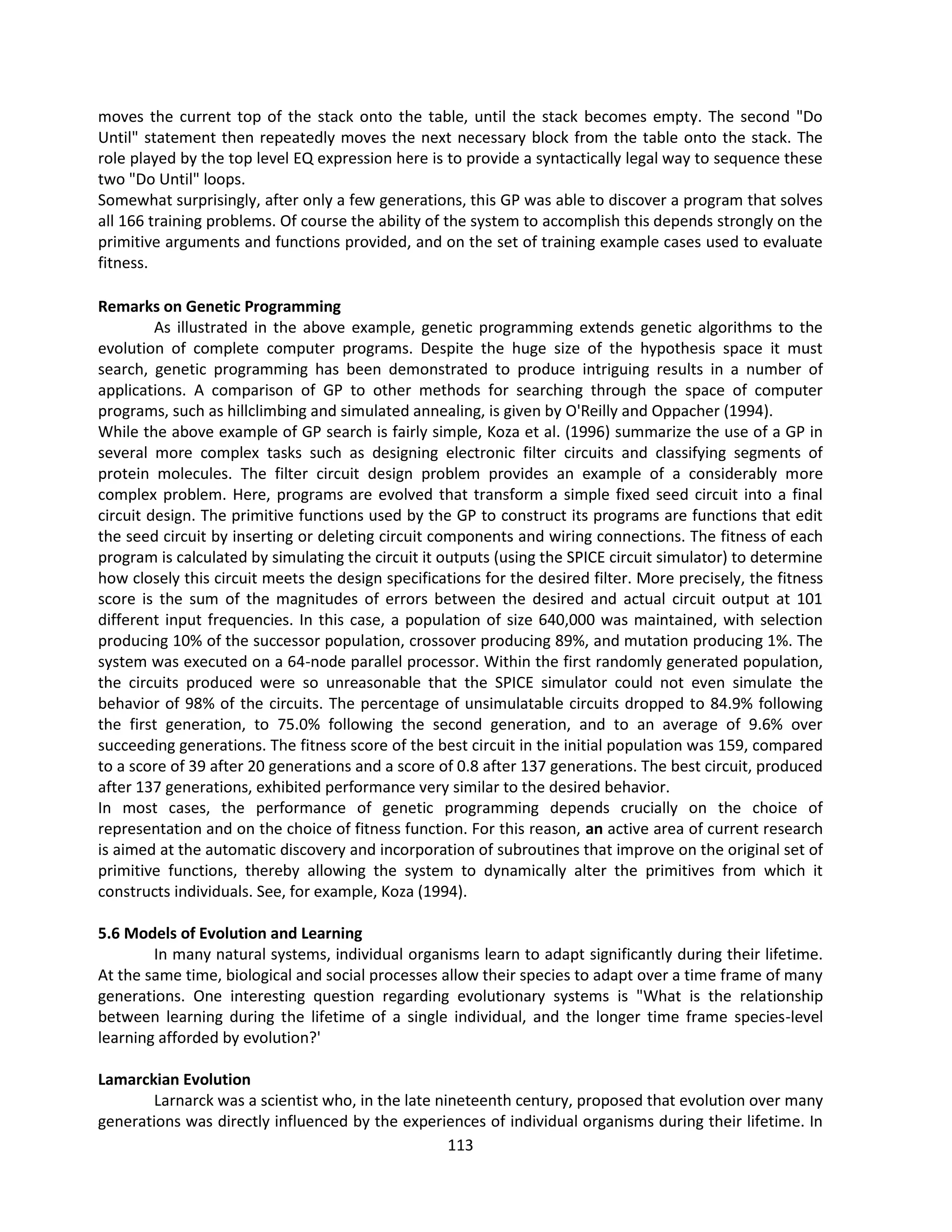 113
moves the current top of the stack onto the table, until the stack becomes empty. The second "Do
Until" statement then repeatedly moves the next necessary block from the table onto the stack. The
role played by the top level EQ expression here is to provide a syntactically legal way to sequence these
two "Do Until" loops.
Somewhat surprisingly, after only a few generations, this GP was able to discover a program that solves
all 166 training problems. Of course the ability of the system to accomplish this depends strongly on the
primitive arguments and functions provided, and on the set of training example cases used to evaluate
fitness.
Remarks on Genetic Programming
As illustrated in the above example, genetic programming extends genetic algorithms to the
evolution of complete computer programs. Despite the huge size of the hypothesis space it must
search, genetic programming has been demonstrated to produce intriguing results in a number of
applications. A comparison of GP to other methods for searching through the space of computer
programs, such as hillclimbing and simulated annealing, is given by O'Reilly and Oppacher (1994).
While the above example of GP search is fairly simple, Koza et al. (1996) summarize the use of a GP in
several more complex tasks such as designing electronic filter circuits and classifying segments of
protein molecules. The filter circuit design problem provides an example of a considerably more
complex problem. Here, programs are evolved that transform a simple fixed seed circuit into a final
circuit design. The primitive functions used by the GP to construct its programs are functions that edit
the seed circuit by inserting or deleting circuit components and wiring connections. The fitness of each
program is calculated by simulating the circuit it outputs (using the SPICE circuit simulator) to determine
how closely this circuit meets the design specifications for the desired filter. More precisely, the fitness
score is the sum of the magnitudes of errors between the desired and actual circuit output at 101
different input frequencies. In this case, a population of size 640,000 was maintained, with selection
producing 10% of the successor population, crossover producing 89%, and mutation producing 1%. The
system was executed on a 64-node parallel processor. Within the first randomly generated population,
the circuits produced were so unreasonable that the SPICE simulator could not even simulate the
behavior of 98% of the circuits. The percentage of unsimulatable circuits dropped to 84.9% following
the first generation, to 75.0% following the second generation, and to an average of 9.6% over
succeeding generations. The fitness score of the best circuit in the initial population was 159, compared
to a score of 39 after 20 generations and a score of 0.8 after 137 generations. The best circuit, produced
after 137 generations, exhibited performance very similar to the desired behavior.
In most cases, the performance of genetic programming depends crucially on the choice of
representation and on the choice of fitness function. For this reason, an active area of current research
is aimed at the automatic discovery and incorporation of subroutines that improve on the original set of
primitive functions, thereby allowing the system to dynamically alter the primitives from which it
constructs individuals. See, for example, Koza (1994).
5.6 Models of Evolution and Learning
In many natural systems, individual organisms learn to adapt significantly during their lifetime.
At the same time, biological and social processes allow their species to adapt over a time frame of many
generations. One interesting question regarding evolutionary systems is "What is the relationship
between learning during the lifetime of a single individual, and the longer time frame species-level
learning afforded by evolution?'
Lamarckian Evolution
Larnarck was a scientist who, in the late nineteenth century, proposed that evolution over many
generations was directly influenced by the experiences of individual organisms during their lifetime. In
 