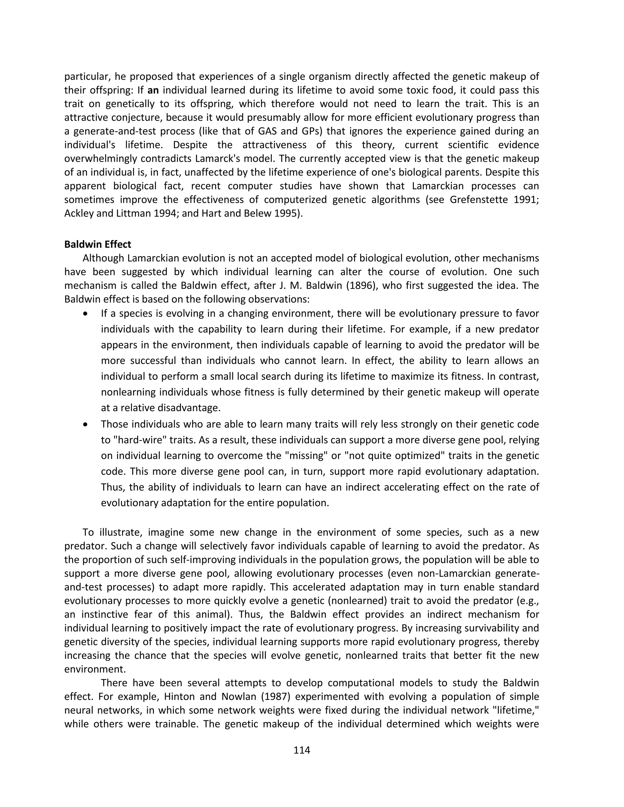 114
particular, he proposed that experiences of a single organism directly affected the genetic makeup of
their offspring: If an individual learned during its lifetime to avoid some toxic food, it could pass this
trait on genetically to its offspring, which therefore would not need to learn the trait. This is an
attractive conjecture, because it would presumably allow for more efficient evolutionary progress than
a generate-and-test process (like that of GAS and GPs) that ignores the experience gained during an
individual's lifetime. Despite the attractiveness of this theory, current scientific evidence
overwhelmingly contradicts Lamarck's model. The currently accepted view is that the genetic makeup
of an individual is, in fact, unaffected by the lifetime experience of one's biological parents. Despite this
apparent biological fact, recent computer studies have shown that Lamarckian processes can
sometimes improve the effectiveness of computerized genetic algorithms (see Grefenstette 1991;
Ackley and Littman 1994; and Hart and Belew 1995).
Baldwin Effect
Although Lamarckian evolution is not an accepted model of biological evolution, other mechanisms
have been suggested by which individual learning can alter the course of evolution. One such
mechanism is called the Baldwin effect, after J. M. Baldwin (1896), who first suggested the idea. The
Baldwin effect is based on the following observations:
 If a species is evolving in a changing environment, there will be evolutionary pressure to favor
individuals with the capability to learn during their lifetime. For example, if a new predator
appears in the environment, then individuals capable of learning to avoid the predator will be
more successful than individuals who cannot learn. In effect, the ability to learn allows an
individual to perform a small local search during its lifetime to maximize its fitness. In contrast,
nonlearning individuals whose fitness is fully determined by their genetic makeup will operate
at a relative disadvantage.
 Those individuals who are able to learn many traits will rely less strongly on their genetic code
to "hard-wire" traits. As a result, these individuals can support a more diverse gene pool, relying
on individual learning to overcome the "missing" or "not quite optimized" traits in the genetic
code. This more diverse gene pool can, in turn, support more rapid evolutionary adaptation.
Thus, the ability of individuals to learn can have an indirect accelerating effect on the rate of
evolutionary adaptation for the entire population.
To illustrate, imagine some new change in the environment of some species, such as a new
predator. Such a change will selectively favor individuals capable of learning to avoid the predator. As
the proportion of such self-improving individuals in the population grows, the population will be able to
support a more diverse gene pool, allowing evolutionary processes (even non-Lamarckian generate-
and-test processes) to adapt more rapidly. This accelerated adaptation may in turn enable standard
evolutionary processes to more quickly evolve a genetic (nonlearned) trait to avoid the predator (e.g.,
an instinctive fear of this animal). Thus, the Baldwin effect provides an indirect mechanism for
individual learning to positively impact the rate of evolutionary progress. By increasing survivability and
genetic diversity of the species, individual learning supports more rapid evolutionary progress, thereby
increasing the chance that the species will evolve genetic, nonlearned traits that better fit the new
environment.
There have been several attempts to develop computational models to study the Baldwin
effect. For example, Hinton and Nowlan (1987) experimented with evolving a population of simple
neural networks, in which some network weights were fixed during the individual network "lifetime,"
while others were trainable. The genetic makeup of the individual determined which weights were
 