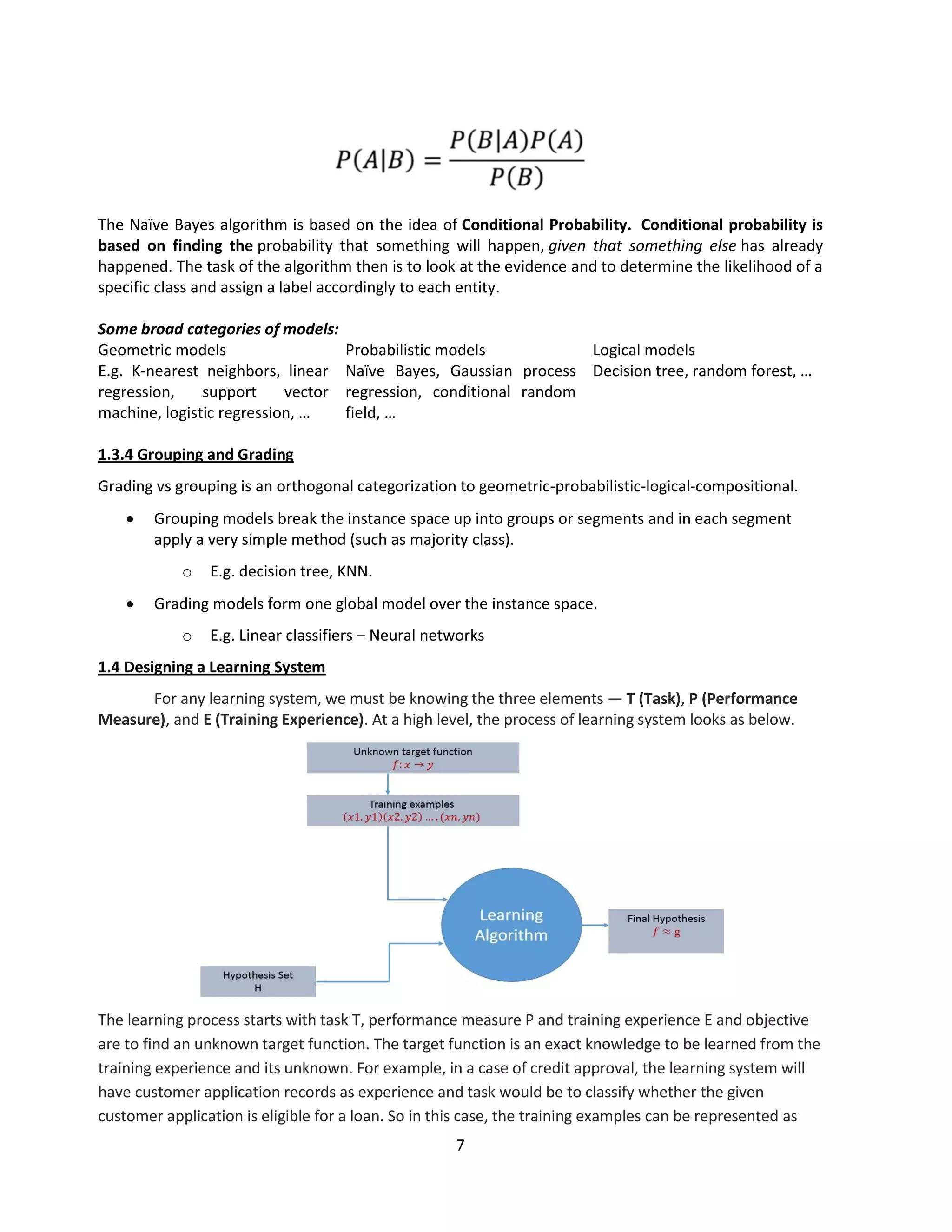 7
The Naïve Bayes algorithm is based on the idea of Conditional Probability. Conditional probability is
based on finding the probability that something will happen, given that something else has already
happened. The task of the algorithm then is to look at the evidence and to determine the likelihood of a
specific class and assign a label accordingly to each entity.
Some broad categories of models:
Geometric models Probabilistic models Logical models
E.g. K-nearest neighbors, linear
regression, support vector
machine, logistic regression, …
Naïve Bayes, Gaussian process
regression, conditional random
field, …
Decision tree, random forest, …
1.3.4 Grouping and Grading
Grading vs grouping is an orthogonal categorization to geometric-probabilistic-logical-compositional.
 Grouping models break the instance space up into groups or segments and in each segment
apply a very simple method (such as majority class).
o E.g. decision tree, KNN.
 Grading models form one global model over the instance space.
o E.g. Linear classifiers – Neural networks
1.4 Designing a Learning System
For any learning system, we must be knowing the three elements — T (Task), P (Performance
Measure), and E (Training Experience). At a high level, the process of learning system looks as below.
The learning process starts with task T, performance measure P and training experience E and objective
are to find an unknown target function. The target function is an exact knowledge to be learned from the
training experience and its unknown. For example, in a case of credit approval, the learning system will
have customer application records as experience and task would be to classify whether the given
customer application is eligible for a loan. So in this case, the training examples can be represented as
 