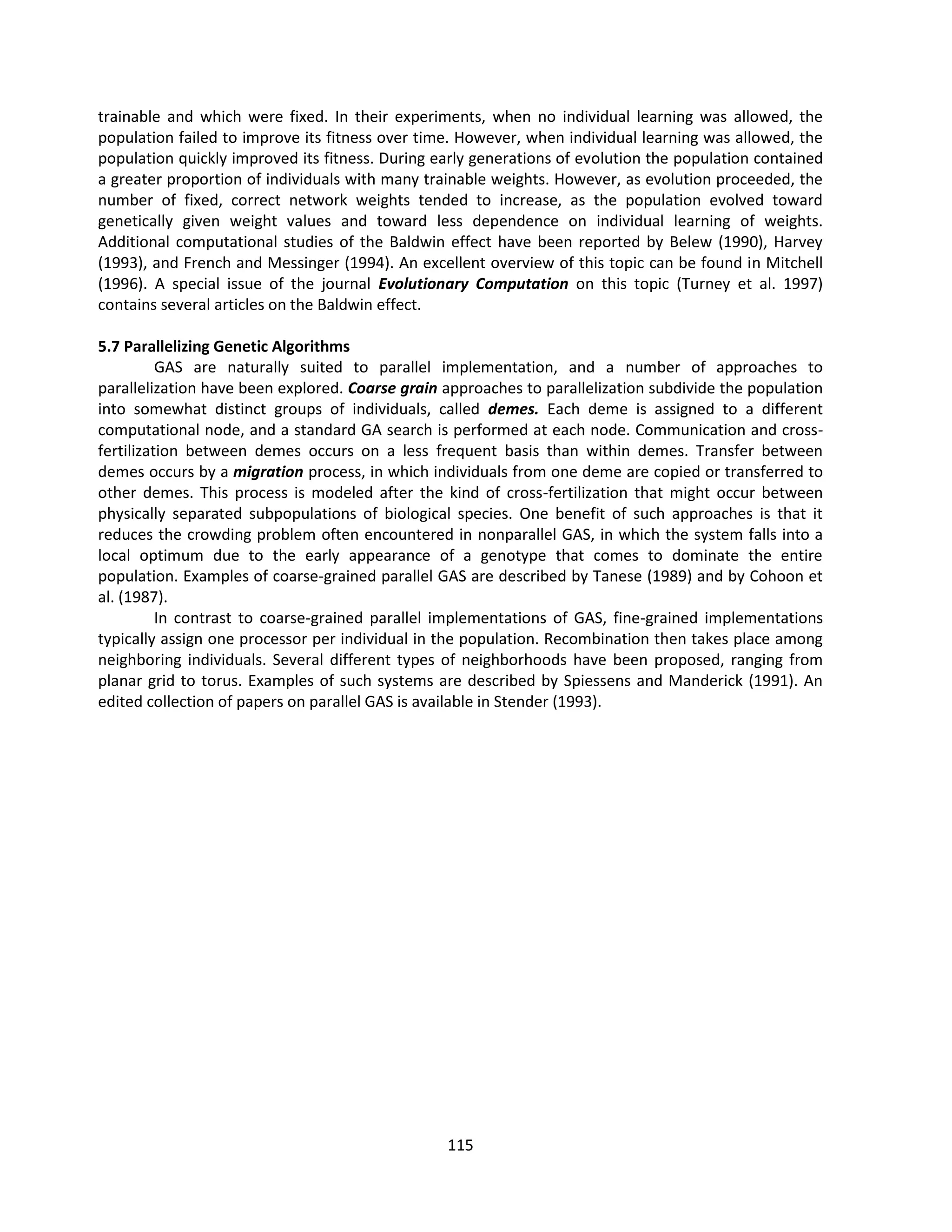 115
trainable and which were fixed. In their experiments, when no individual learning was allowed, the
population failed to improve its fitness over time. However, when individual learning was allowed, the
population quickly improved its fitness. During early generations of evolution the population contained
a greater proportion of individuals with many trainable weights. However, as evolution proceeded, the
number of fixed, correct network weights tended to increase, as the population evolved toward
genetically given weight values and toward less dependence on individual learning of weights.
Additional computational studies of the Baldwin effect have been reported by Belew (1990), Harvey
(1993), and French and Messinger (1994). An excellent overview of this topic can be found in Mitchell
(1996). A special issue of the journal Evolutionary Computation on this topic (Turney et al. 1997)
contains several articles on the Baldwin effect.
5.7 Parallelizing Genetic Algorithms
GAS are naturally suited to parallel implementation, and a number of approaches to
parallelization have been explored. Coarse grain approaches to parallelization subdivide the population
into somewhat distinct groups of individuals, called demes. Each deme is assigned to a different
computational node, and a standard GA search is performed at each node. Communication and cross-
fertilization between demes occurs on a less frequent basis than within demes. Transfer between
demes occurs by a migration process, in which individuals from one deme are copied or transferred to
other demes. This process is modeled after the kind of cross-fertilization that might occur between
physically separated subpopulations of biological species. One benefit of such approaches is that it
reduces the crowding problem often encountered in nonparallel GAS, in which the system falls into a
local optimum due to the early appearance of a genotype that comes to dominate the entire
population. Examples of coarse-grained parallel GAS are described by Tanese (1989) and by Cohoon et
al. (1987).
In contrast to coarse-grained parallel implementations of GAS, fine-grained implementations
typically assign one processor per individual in the population. Recombination then takes place among
neighboring individuals. Several different types of neighborhoods have been proposed, ranging from
planar grid to torus. Examples of such systems are described by Spiessens and Manderick (1991). An
edited collection of papers on parallel GAS is available in Stender (1993).
 