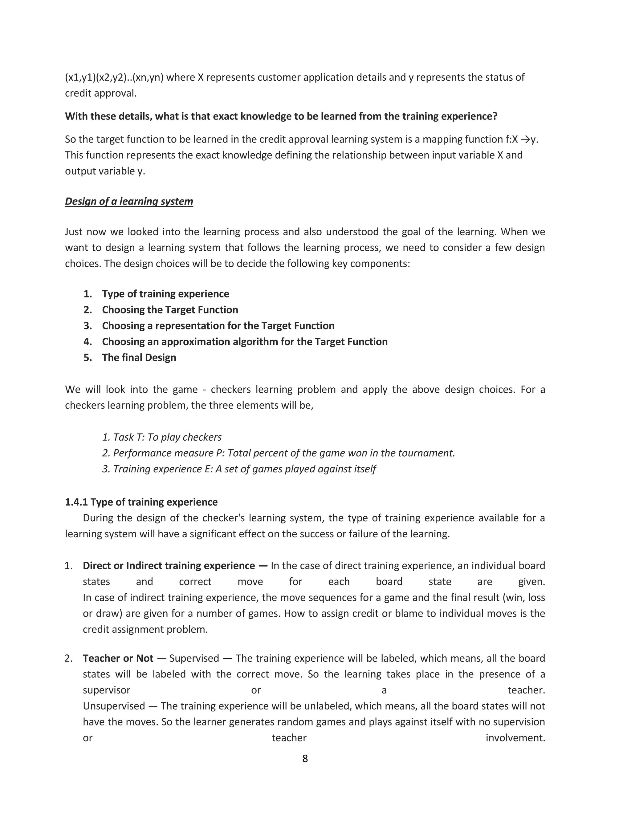 8
(x1,y1)(x2,y2)..(xn,yn) where X represents customer application details and y represents the status of
credit approval.
With these details, what is that exact knowledge to be learned from the training experience?
So the target function to be learned in the credit approval learning system is a mapping function f:X →y.
This function represents the exact knowledge defining the relationship between input variable X and
output variable y.
Design of a learning system
Just now we looked into the learning process and also understood the goal of the learning. When we
want to design a learning system that follows the learning process, we need to consider a few design
choices. The design choices will be to decide the following key components:
1. Type of training experience
2. Choosing the Target Function
3. Choosing a representation for the Target Function
4. Choosing an approximation algorithm for the Target Function
5. The final Design
We will look into the game - checkers learning problem and apply the above design choices. For a
checkers learning problem, the three elements will be,
1. Task T: To play checkers
2. Performance measure P: Total percent of the game won in the tournament.
3. Training experience E: A set of games played against itself
1.4.1 Type of training experience
During the design of the checker's learning system, the type of training experience available for a
learning system will have a significant effect on the success or failure of the learning.
1. Direct or Indirect training experience — In the case of direct training experience, an individual board
states and correct move for each board state are given.
In case of indirect training experience, the move sequences for a game and the final result (win, loss
or draw) are given for a number of games. How to assign credit or blame to individual moves is the
credit assignment problem.
2. Teacher or Not — Supervised — The training experience will be labeled, which means, all the board
states will be labeled with the correct move. So the learning takes place in the presence of a
supervisor or a teacher.
Unsupervised — The training experience will be unlabeled, which means, all the board states will not
have the moves. So the learner generates random games and plays against itself with no supervision
or teacher involvement.
 