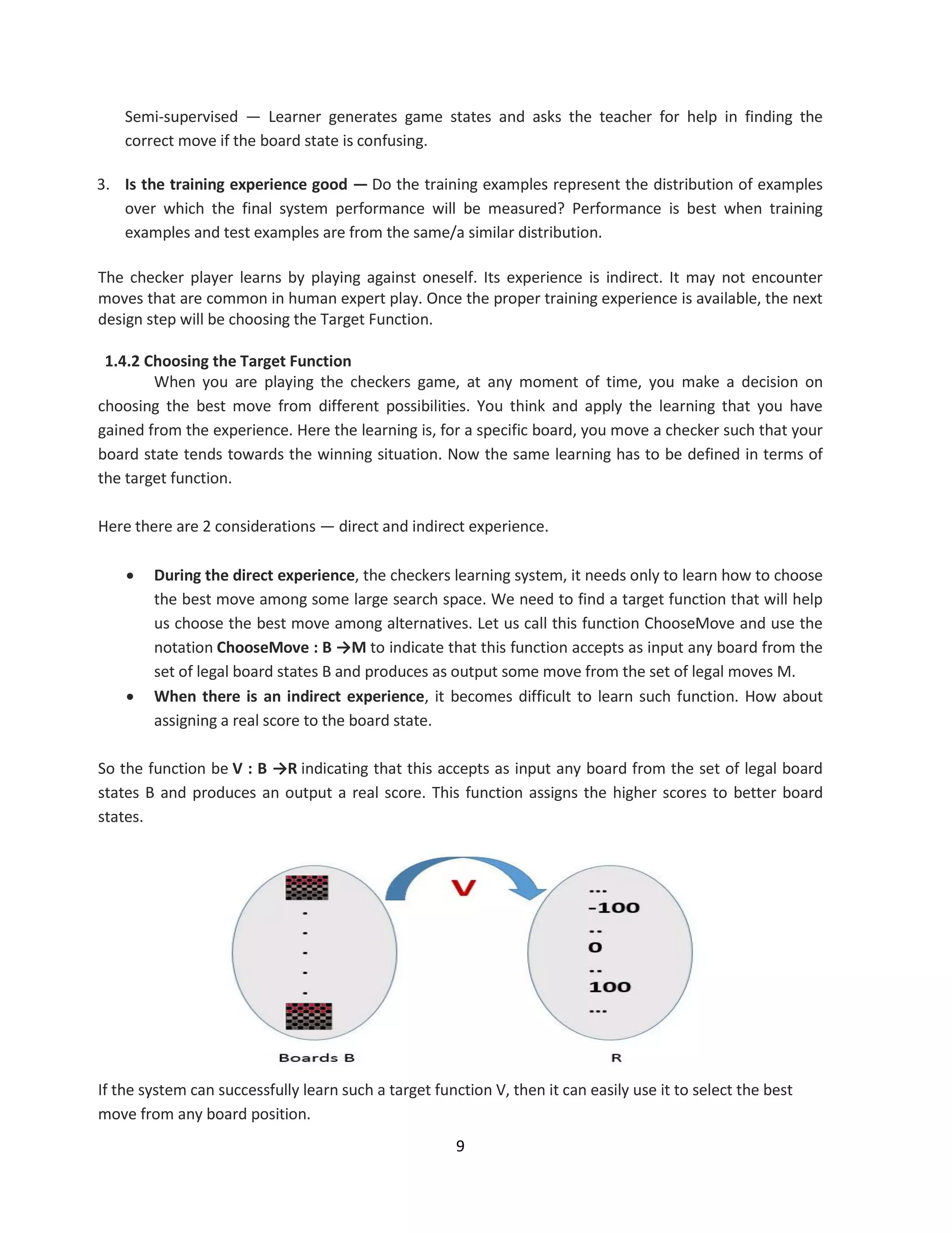 9
Semi-supervised — Learner generates game states and asks the teacher for help in finding the
correct move if the board state is confusing.
3. Is the training experience good — Do the training examples represent the distribution of examples
over which the final system performance will be measured? Performance is best when training
examples and test examples are from the same/a similar distribution.
The checker player learns by playing against oneself. Its experience is indirect. It may not encounter
moves that are common in human expert play. Once the proper training experience is available, the next
design step will be choosing the Target Function.
1.4.2 Choosing the Target Function
When you are playing the checkers game, at any moment of time, you make a decision on
choosing the best move from different possibilities. You think and apply the learning that you have
gained from the experience. Here the learning is, for a specific board, you move a checker such that your
board state tends towards the winning situation. Now the same learning has to be defined in terms of
the target function.
Here there are 2 considerations — direct and indirect experience.
 During the direct experience, the checkers learning system, it needs only to learn how to choose
the best move among some large search space. We need to find a target function that will help
us choose the best move among alternatives. Let us call this function ChooseMove and use the
notation ChooseMove : B →M to indicate that this function accepts as input any board from the
set of legal board states B and produces as output some move from the set of legal moves M.
 When there is an indirect experience, it becomes difficult to learn such function. How about
assigning a real score to the board state.
So the function be V : B →R indicating that this accepts as input any board from the set of legal board
states B and produces an output a real score. This function assigns the higher scores to better board
states.
If the system can successfully learn such a target function V, then it can easily use it to select the best
move from any board position.
 