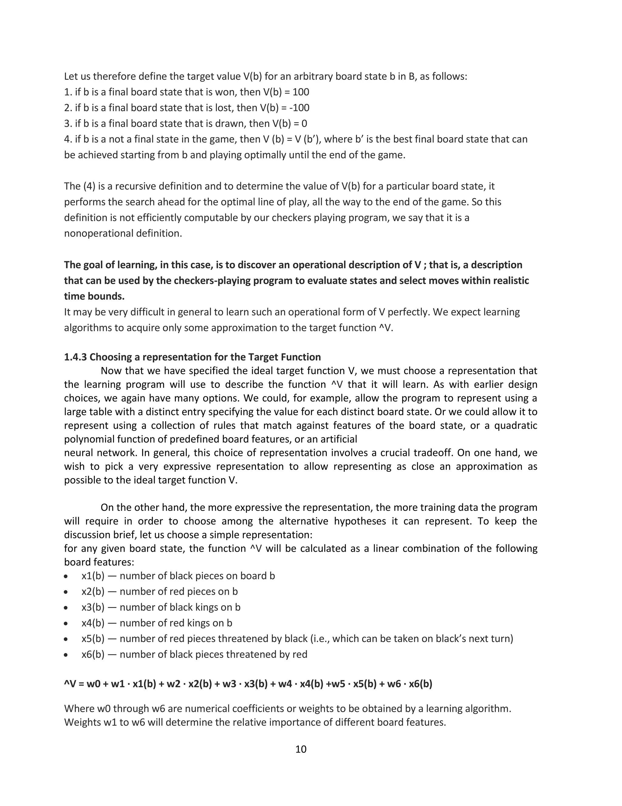 10
Let us therefore define the target value V(b) for an arbitrary board state b in B, as follows:
1. if b is a final board state that is won, then V(b) = 100
2. if b is a final board state that is lost, then V(b) = -100
3. if b is a final board state that is drawn, then V(b) = 0
4. if b is a not a final state in the game, then V (b) = V (b’), where b’ is the best final board state that can
be achieved starting from b and playing optimally until the end of the game.
The (4) is a recursive definition and to determine the value of V(b) for a particular board state, it
performs the search ahead for the optimal line of play, all the way to the end of the game. So this
definition is not efficiently computable by our checkers playing program, we say that it is a
nonoperational definition.
The goal of learning, in this case, is to discover an operational description of V ; that is, a description
that can be used by the checkers-playing program to evaluate states and select moves within realistic
time bounds.
It may be very difficult in general to learn such an operational form of V perfectly. We expect learning
algorithms to acquire only some approximation to the target function ^V.
1.4.3 Choosing a representation for the Target Function
Now that we have specified the ideal target function V, we must choose a representation that
the learning program will use to describe the function ^V that it will learn. As with earlier design
choices, we again have many options. We could, for example, allow the program to represent using a
large table with a distinct entry specifying the value for each distinct board state. Or we could allow it to
represent using a collection of rules that match against features of the board state, or a quadratic
polynomial function of predefined board features, or an artificial
neural network. In general, this choice of representation involves a crucial tradeoff. On one hand, we
wish to pick a very expressive representation to allow representing as close an approximation as
possible to the ideal target function V.
On the other hand, the more expressive the representation, the more training data the program
will require in order to choose among the alternative hypotheses it can represent. To keep the
discussion brief, let us choose a simple representation:
for any given board state, the function ^V will be calculated as a linear combination of the following
board features:
 x1(b) — number of black pieces on board b
 x2(b) — number of red pieces on b
 x3(b) — number of black kings on b
 x4(b) — number of red kings on b
 x5(b) — number of red pieces threatened by black (i.e., which can be taken on black’s next turn)
 x6(b) — number of black pieces threatened by red
^V = w0 + w1 · x1(b) + w2 · x2(b) + w3 · x3(b) + w4 · x4(b) +w5 · x5(b) + w6 · x6(b)
Where w0 through w6 are numerical coefficients or weights to be obtained by a learning algorithm.
Weights w1 to w6 will determine the relative importance of different board features.
 