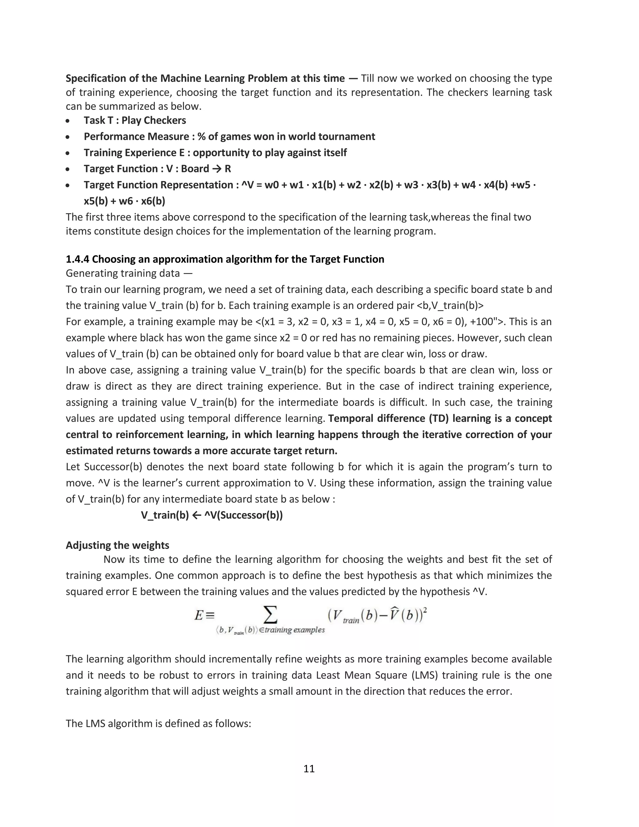 11
Specification of the Machine Learning Problem at this time — Till now we worked on choosing the type
of training experience, choosing the target function and its representation. The checkers learning task
can be summarized as below.
 Task T : Play Checkers
 Performance Measure : % of games won in world tournament
 Training Experience E : opportunity to play against itself
 Target Function : V : Board → R
 Target Function Representation : ^V = w0 + w1 · x1(b) + w2 · x2(b) + w3 · x3(b) + w4 · x4(b) +w5 ·
x5(b) + w6 · x6(b)
The first three items above correspond to the specification of the learning task,whereas the final two
items constitute design choices for the implementation of the learning program.
1.4.4 Choosing an approximation algorithm for the Target Function
Generating training data —
To train our learning program, we need a set of training data, each describing a specific board state b and
the training value V_train (b) for b. Each training example is an ordered pair <b,V_train(b)>
For example, a training example may be <(x1 = 3, x2 = 0, x3 = 1, x4 = 0, x5 = 0, x6 = 0), +100">. This is an
example where black has won the game since x2 = 0 or red has no remaining pieces. However, such clean
values of V_train (b) can be obtained only for board value b that are clear win, loss or draw.
In above case, assigning a training value V_train(b) for the specific boards b that are clean win, loss or
draw is direct as they are direct training experience. But in the case of indirect training experience,
assigning a training value V_train(b) for the intermediate boards is difficult. In such case, the training
values are updated using temporal difference learning. Temporal difference (TD) learning is a concept
central to reinforcement learning, in which learning happens through the iterative correction of your
estimated returns towards a more accurate target return.
Let Successor(b) denotes the next board state following b for which it is again the program’s turn to
move. ^V is the learner’s current approximation to V. Using these information, assign the training value
of V_train(b) for any intermediate board state b as below :
V_train(b) ← ^V(Successor(b))
Adjusting the weights
Now its time to define the learning algorithm for choosing the weights and best fit the set of
training examples. One common approach is to define the best hypothesis as that which minimizes the
squared error E between the training values and the values predicted by the hypothesis ^V.
The learning algorithm should incrementally refine weights as more training examples become available
and it needs to be robust to errors in training data Least Mean Square (LMS) training rule is the one
training algorithm that will adjust weights a small amount in the direction that reduces the error.
The LMS algorithm is defined as follows:
 