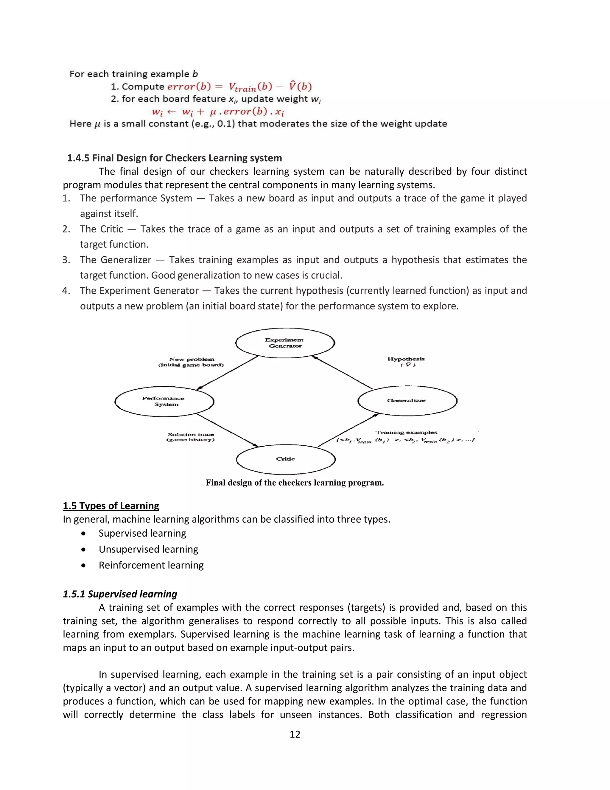 12
1.4.5 Final Design for Checkers Learning system
The final design of our checkers learning system can be naturally described by four distinct
program modules that represent the central components in many learning systems.
1. The performance System — Takes a new board as input and outputs a trace of the game it played
against itself.
2. The Critic — Takes the trace of a game as an input and outputs a set of training examples of the
target function.
3. The Generalizer — Takes training examples as input and outputs a hypothesis that estimates the
target function. Good generalization to new cases is crucial.
4. The Experiment Generator — Takes the current hypothesis (currently learned function) as input and
outputs a new problem (an initial board state) for the performance system to explore.
Final design of the checkers learning program.
1.5 Types of Learning
In general, machine learning algorithms can be classified into three types.
 Supervised learning
 Unsupervised learning
 Reinforcement learning
1.5.1 Supervised learning
A training set of examples with the correct responses (targets) is provided and, based on this
training set, the algorithm generalises to respond correctly to all possible inputs. This is also called
learning from exemplars. Supervised learning is the machine learning task of learning a function that
maps an input to an output based on example input-output pairs.
In supervised learning, each example in the training set is a pair consisting of an input object
(typically a vector) and an output value. A supervised learning algorithm analyzes the training data and
produces a function, which can be used for mapping new examples. In the optimal case, the function
will correctly determine the class labels for unseen instances. Both classification and regression
 