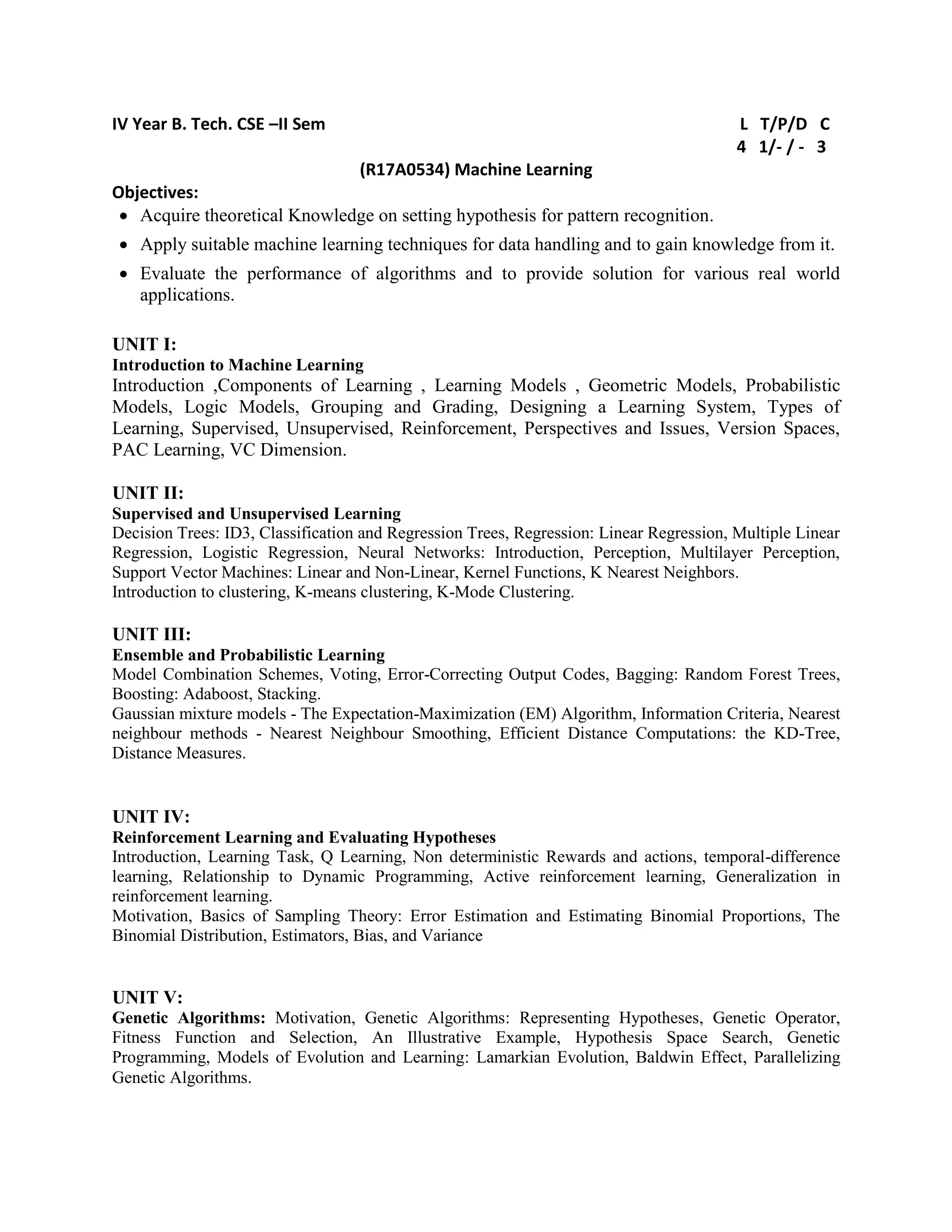 IV Year B. Tech. CSE –II Sem L T/P/D C
4 1/- / - 3
(R17A0534) Machine Learning
Objectives:
 Acquire theoretical Knowledge on setting hypothesis for pattern recognition.
 Apply suitable machine learning techniques for data handling and to gain knowledge from it.
 Evaluate the performance of algorithms and to provide solution for various real world
applications.
UNIT I:
Introduction to Machine Learning
Introduction ,Components of Learning , Learning Models , Geometric Models, Probabilistic
Models, Logic Models, Grouping and Grading, Designing a Learning System, Types of
Learning, Supervised, Unsupervised, Reinforcement, Perspectives and Issues, Version Spaces,
PAC Learning, VC Dimension.
UNIT II:
Supervised and Unsupervised Learning
Decision Trees: ID3, Classification and Regression Trees, Regression: Linear Regression, Multiple Linear
Regression, Logistic Regression, Neural Networks: Introduction, Perception, Multilayer Perception,
Support Vector Machines: Linear and Non-Linear, Kernel Functions, K Nearest Neighbors.
Introduction to clustering, K-means clustering, K-Mode Clustering.
UNIT III:
Ensemble and Probabilistic Learning
Model Combination Schemes, Voting, Error-Correcting Output Codes, Bagging: Random Forest Trees,
Boosting: Adaboost, Stacking.
Gaussian mixture models - The Expectation-Maximization (EM) Algorithm, Information Criteria, Nearest
neighbour methods - Nearest Neighbour Smoothing, Efficient Distance Computations: the KD-Tree,
Distance Measures.
UNIT IV:
Reinforcement Learning and Evaluating Hypotheses
Introduction, Learning Task, Q Learning, Non deterministic Rewards and actions, temporal-difference
learning, Relationship to Dynamic Programming, Active reinforcement learning, Generalization in
reinforcement learning.
Motivation, Basics of Sampling Theory: Error Estimation and Estimating Binomial Proportions, The
Binomial Distribution, Estimators, Bias, and Variance
UNIT V:
Genetic Algorithms: Motivation, Genetic Algorithms: Representing Hypotheses, Genetic Operator,
Fitness Function and Selection, An Illustrative Example, Hypothesis Space Search, Genetic
Programming, Models of Evolution and Learning: Lamarkian Evolution, Baldwin Effect, Parallelizing
Genetic Algorithms.
 