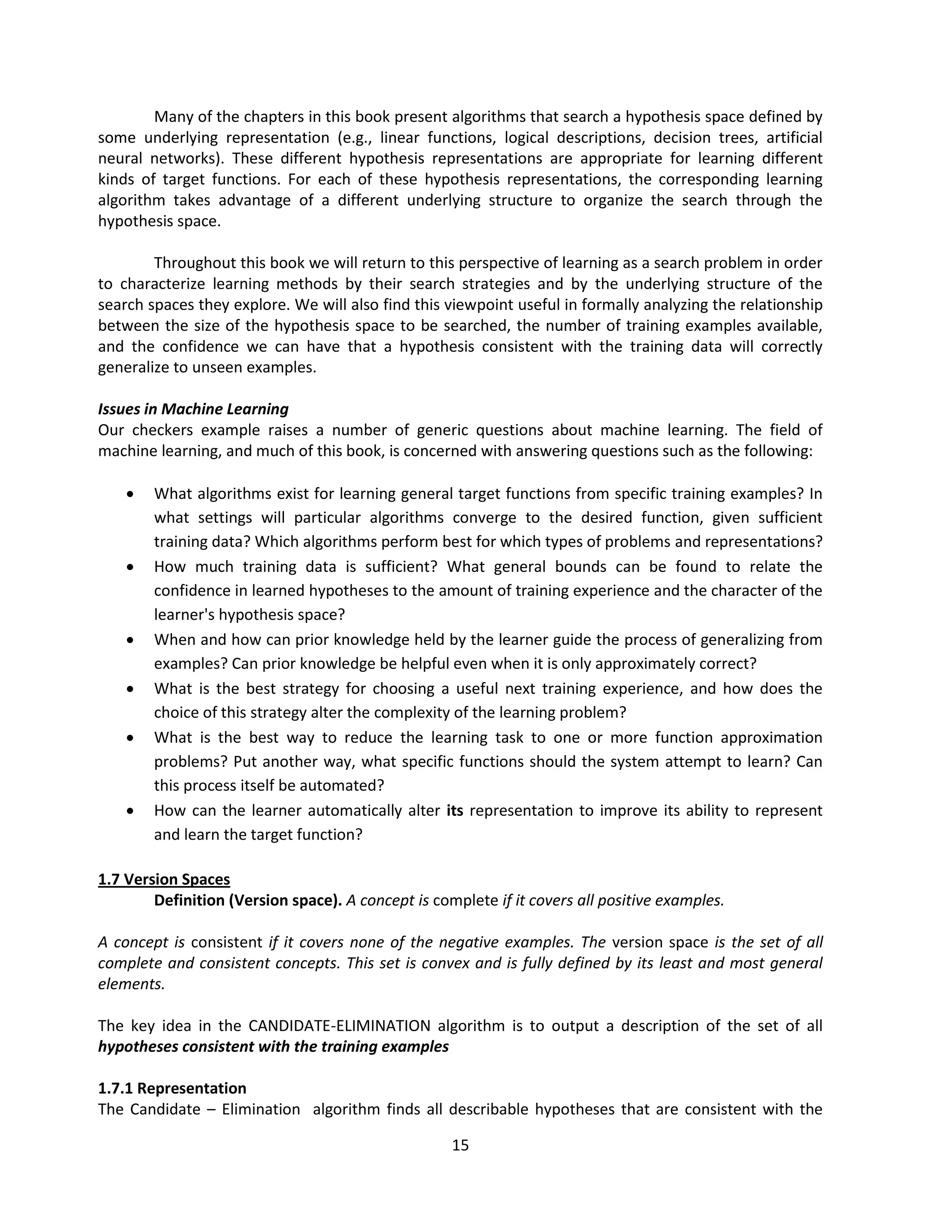 15
Many of the chapters in this book present algorithms that search a hypothesis space defined by
some underlying representation (e.g., linear functions, logical descriptions, decision trees, artificial
neural networks). These different hypothesis representations are appropriate for learning different
kinds of target functions. For each of these hypothesis representations, the corresponding learning
algorithm takes advantage of a different underlying structure to organize the search through the
hypothesis space.
Throughout this book we will return to this perspective of learning as a search problem in order
to characterize learning methods by their search strategies and by the underlying structure of the
search spaces they explore. We will also find this viewpoint useful in formally analyzing the relationship
between the size of the hypothesis space to be searched, the number of training examples available,
and the confidence we can have that a hypothesis consistent with the training data will correctly
generalize to unseen examples.
Issues in Machine Learning
Our checkers example raises a number of generic questions about machine learning. The field of
machine learning, and much of this book, is concerned with answering questions such as the following:
 What algorithms exist for learning general target functions from specific training examples? In
what settings will particular algorithms converge to the desired function, given sufficient
training data? Which algorithms perform best for which types of problems and representations?
 How much training data is sufficient? What general bounds can be found to relate the
confidence in learned hypotheses to the amount of training experience and the character of the
learner's hypothesis space?
 When and how can prior knowledge held by the learner guide the process of generalizing from
examples? Can prior knowledge be helpful even when it is only approximately correct?
 What is the best strategy for choosing a useful next training experience, and how does the
choice of this strategy alter the complexity of the learning problem?
 What is the best way to reduce the learning task to one or more function approximation
problems? Put another way, what specific functions should the system attempt to learn? Can
this process itself be automated?
 How can the learner automatically alter its representation to improve its ability to represent
and learn the target function?
1.7 Version Spaces
Definition (Version space). A concept is complete if it covers all positive examples.
A concept is consistent if it covers none of the negative examples. The version space is the set of all
complete and consistent concepts. This set is convex and is fully defined by its least and most general
elements.
The key idea in the CANDIDATE-ELIMINATION algorithm is to output a description of the set of all
hypotheses consistent with the training examples
1.7.1 Representation
The Candidate – Elimination algorithm finds all describable hypotheses that are consistent with the
 
