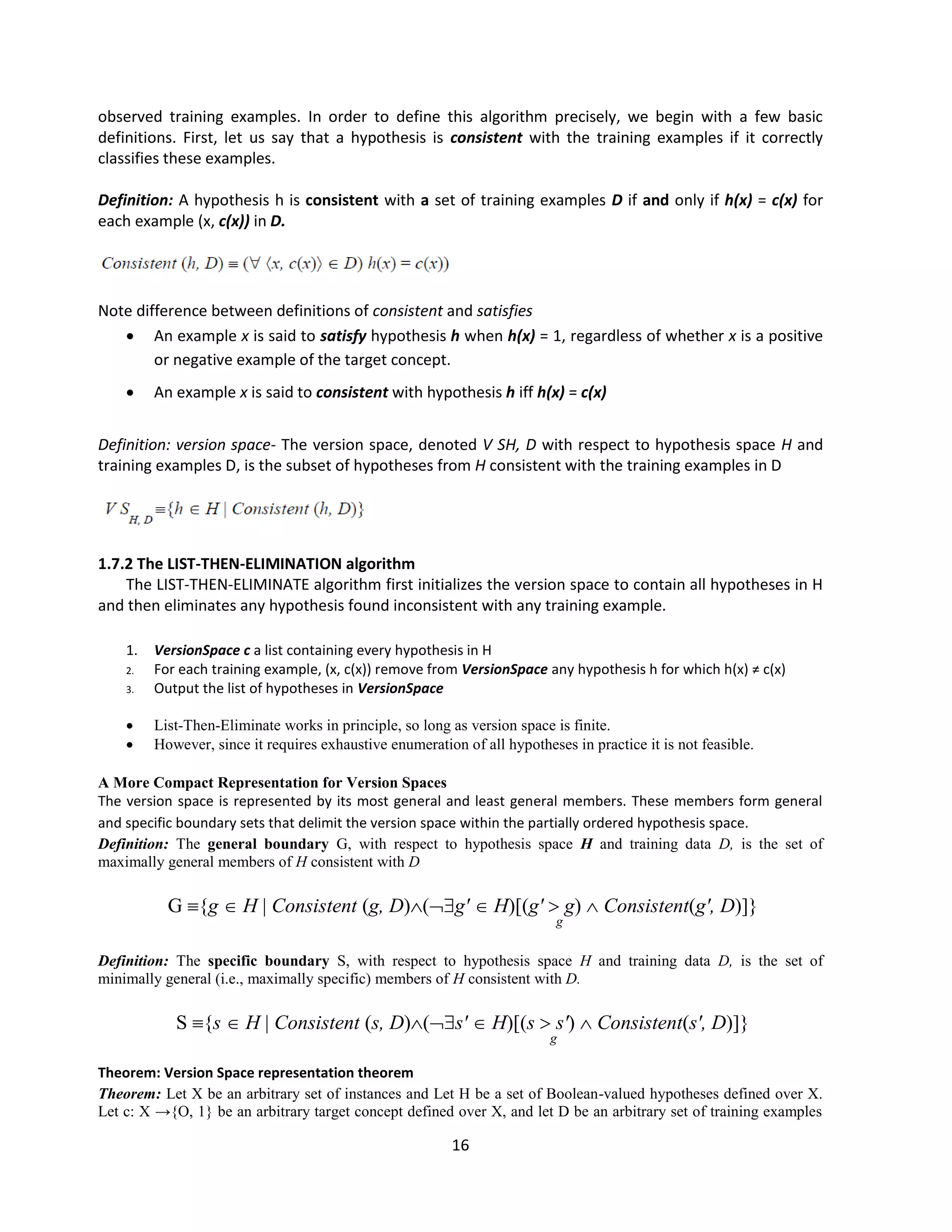 16
observed training examples. In order to define this algorithm precisely, we begin with a few basic
definitions. First, let us say that a hypothesis is consistent with the training examples if it correctly
classifies these examples.
Definition: A hypothesis h is consistent with a set of training examples D if and only if h(x) = c(x) for
each example (x, c(x)) in D.
Note difference between definitions of consistent and satisfies
 An example x is said to satisfy hypothesis h when h(x) = 1, regardless of whether x is a positive
or negative example of the target concept.
 An example x is said to consistent with hypothesis h iff h(x) = c(x)
Definition: version space- The version space, denoted V SH, D with respect to hypothesis space H and
training examples D, is the subset of hypotheses from H consistent with the training examples in D
1.7.2 The LIST-THEN-ELIMINATION algorithm
The LIST-THEN-ELIMINATE algorithm first initializes the version space to contain all hypotheses in H
and then eliminates any hypothesis found inconsistent with any training example.
1. VersionSpace c a list containing every hypothesis in H
2. For each training example, (x, c(x)) remove from VersionSpace any hypothesis h for which h(x) ≠ c(x)
3. Output the list of hypotheses in VersionSpace
 List-Then-Eliminate works in principle, so long as version space is finite.
 However, since it requires exhaustive enumeration of all hypotheses in practice it is not feasible.
A More Compact Representation for Version Spaces
The version space is represented by its most general and least general members. These members form general
and specific boundary sets that delimit the version space within the partially ordered hypothesis space.
Definition: The general boundary G, with respect to hypothesis space H and training data D, is the set of
maximally general members of H consistent with D
G {g  H | Consistent (g, D)(g'  H)[(g'  g)  Consistent(g', D)]}
g
Definition: The specific boundary S, with respect to hypothesis space H and training data D, is the set of
minimally general (i.e., maximally specific) members of H consistent with D.
S {s  H | Consistent (s, D)(s'  H)[(s  s')  Consistent(s', D)]}
g
Theorem: Version Space representation theorem
Theorem: Let X be an arbitrary set of instances and Let H be a set of Boolean-valued hypotheses defined over X.
Let c: X →{O, 1} be an arbitrary target concept defined over X, and let D be an arbitrary set of training examples
 