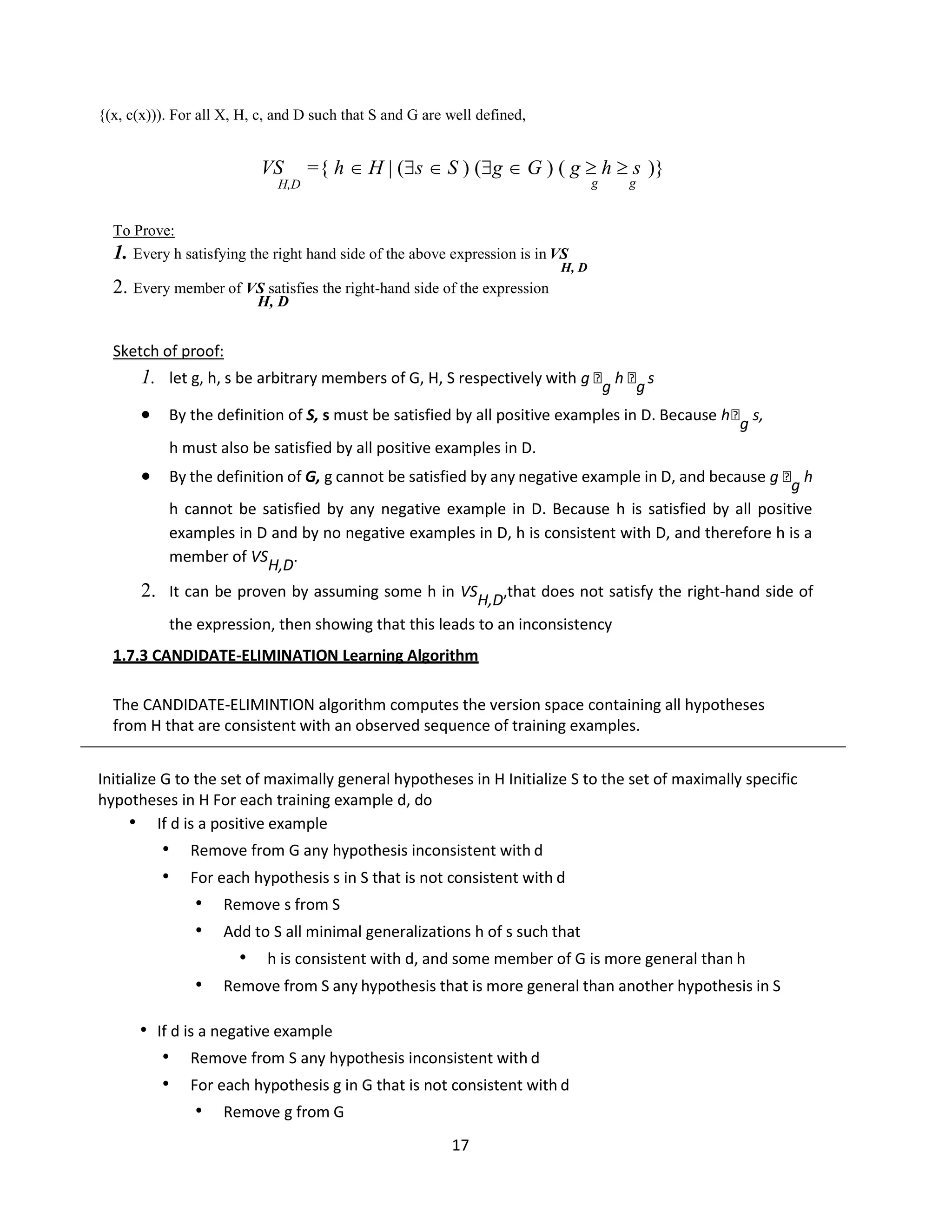 17
{(x, c(x))). For all X, H, c, and D such that S and G are well defined,
VS ={ h  H | (s  S ) (g  G ) ( g  h  s )}
H,D g g
To Prove:
1. Every h satisfying the right hand side of the above expression is in VS
H, D
2. Every member of VS satisfies the right-hand side of the expression
H, D
Sketch of proof:
1. let g, h, s be arbitrary members of G, H, S respectively with g 
g
h 
g
s
 By the definition of S, s must be satisfied by all positive examples in D. Because h
g s,
h must also be satisfied by all positive examples in D.
 By the definition of G, g cannot be satisfied by any negative example in D, and because g 
g h
h cannot be satisfied by any negative example in D. Because h is satisfied by all positive
examples in D and by no negative examples in D, h is consistent with D, and therefore h is a
member of VSH,D.
2. It can be proven by assuming some h in VSH,D,that does not satisfy the right-hand side of
the expression, then showing that this leads to an inconsistency
1.7.3 CANDIDATE-ELIMINATION Learning Algorithm
The CANDIDATE-ELIMINTION algorithm computes the version space containing all hypotheses
from H that are consistent with an observed sequence of training examples.
Initialize G to the set of maximally general hypotheses in H Initialize S to the set of maximally specific
hypotheses in H For each training example d, do
• If d is a positive example
• Remove from G any hypothesis inconsistent with d
• For each hypothesis s in S that is not consistent with d
• Remove s from S
• Add to S all minimal generalizations h of s such that
• h is consistent with d, and some member of G is more general than h
• Remove from S any hypothesis that is more general than another hypothesis in S
• If d is a negative example
• Remove from S any hypothesis inconsistent with d
• For each hypothesis g in G that is not consistent with d
• Remove g from G
 