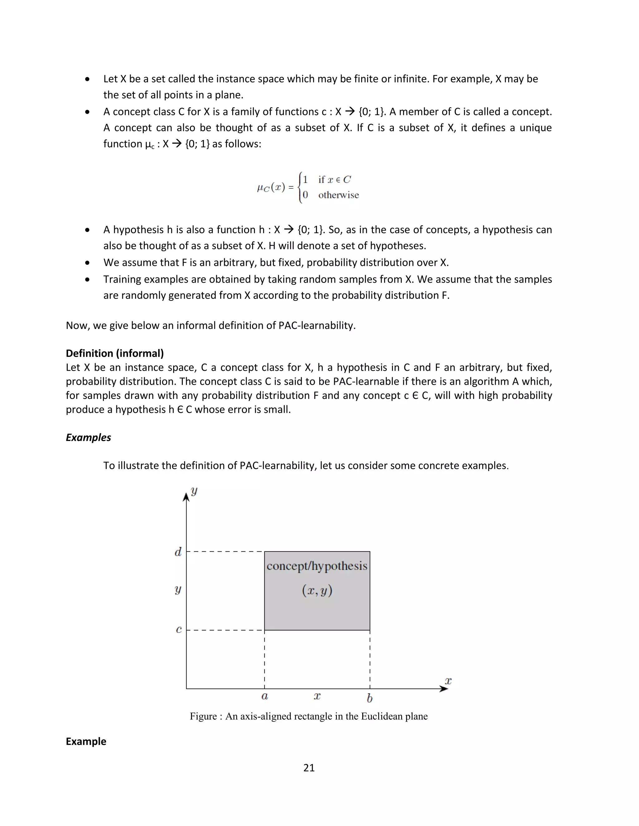 21
 Let X be a set called the instance space which may be finite or infinite. For example, X may be
the set of all points in a plane.
 A concept class C for X is a family of functions c : X  {0; 1}. A member of C is called a concept.
A concept can also be thought of as a subset of X. If C is a subset of X, it defines a unique
function µc : X  {0; 1} as follows:
 A hypothesis h is also a function h : X  {0; 1}. So, as in the case of concepts, a hypothesis can
also be thought of as a subset of X. H will denote a set of hypotheses.
 We assume that F is an arbitrary, but fixed, probability distribution over X.
 Training examples are obtained by taking random samples from X. We assume that the samples
are randomly generated from X according to the probability distribution F.
Now, we give below an informal definition of PAC-learnability.
Definition (informal)
Let X be an instance space, C a concept class for X, h a hypothesis in C and F an arbitrary, but fixed,
probability distribution. The concept class C is said to be PAC-learnable if there is an algorithm A which,
for samples drawn with any probability distribution F and any concept c Є C, will with high probability
produce a hypothesis h Є C whose error is small.
Examples
To illustrate the definition of PAC-learnability, let us consider some concrete examples.
Figure : An axis-aligned rectangle in the Euclidean plane
Example
 
