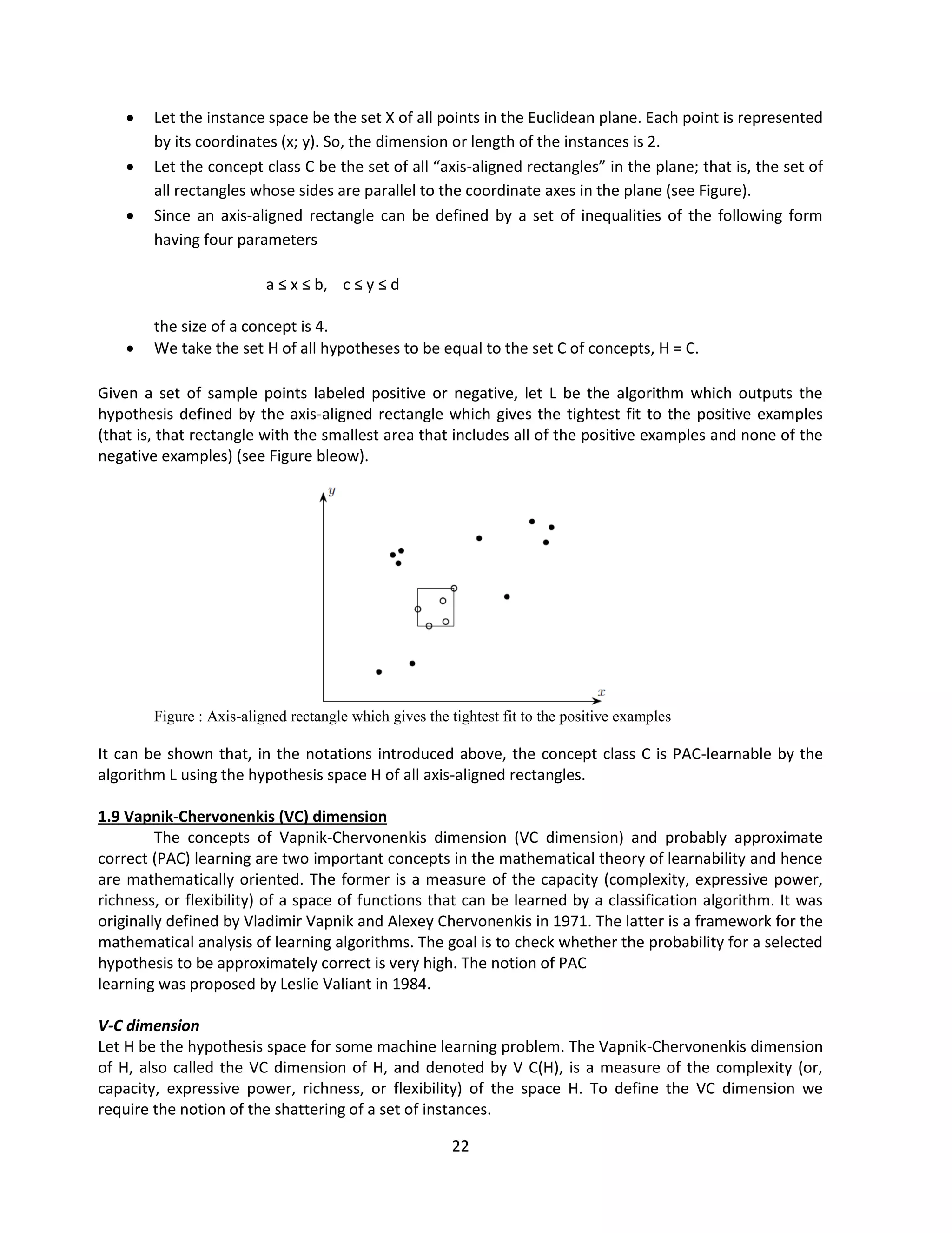 22
 Let the instance space be the set X of all points in the Euclidean plane. Each point is represented
by its coordinates (x; y). So, the dimension or length of the instances is 2.
 Let the concept class C be the set of all “axis-aligned rectangles” in the plane; that is, the set of
all rectangles whose sides are parallel to the coordinate axes in the plane (see Figure).
 Since an axis-aligned rectangle can be defined by a set of inequalities of the following form
having four parameters
a ≤ x ≤ b, c ≤ y ≤ d
the size of a concept is 4.
 We take the set H of all hypotheses to be equal to the set C of concepts, H = C.
Given a set of sample points labeled positive or negative, let L be the algorithm which outputs the
hypothesis defined by the axis-aligned rectangle which gives the tightest fit to the positive examples
(that is, that rectangle with the smallest area that includes all of the positive examples and none of the
negative examples) (see Figure bleow).
Figure : Axis-aligned rectangle which gives the tightest fit to the positive examples
It can be shown that, in the notations introduced above, the concept class C is PAC-learnable by the
algorithm L using the hypothesis space H of all axis-aligned rectangles.
1.9 Vapnik-Chervonenkis (VC) dimension
The concepts of Vapnik-Chervonenkis dimension (VC dimension) and probably approximate
correct (PAC) learning are two important concepts in the mathematical theory of learnability and hence
are mathematically oriented. The former is a measure of the capacity (complexity, expressive power,
richness, or flexibility) of a space of functions that can be learned by a classification algorithm. It was
originally defined by Vladimir Vapnik and Alexey Chervonenkis in 1971. The latter is a framework for the
mathematical analysis of learning algorithms. The goal is to check whether the probability for a selected
hypothesis to be approximately correct is very high. The notion of PAC
learning was proposed by Leslie Valiant in 1984.
V-C dimension
Let H be the hypothesis space for some machine learning problem. The Vapnik-Chervonenkis dimension
of H, also called the VC dimension of H, and denoted by V C(H), is a measure of the complexity (or,
capacity, expressive power, richness, or flexibility) of the space H. To define the VC dimension we
require the notion of the shattering of a set of instances.
 