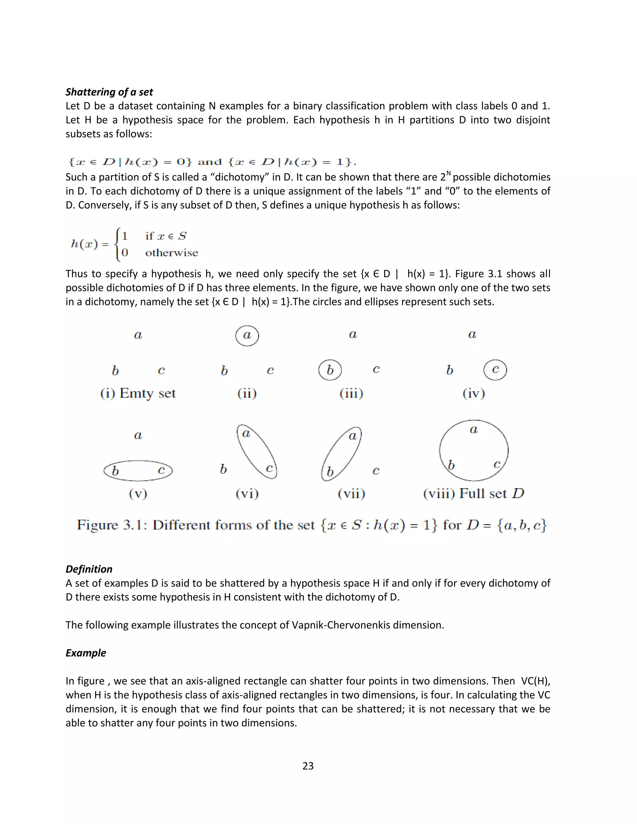23
Shattering of a set
Let D be a dataset containing N examples for a binary classification problem with class labels 0 and 1.
Let H be a hypothesis space for the problem. Each hypothesis h in H partitions D into two disjoint
subsets as follows:
Such a partition of S is called a “dichotomy” in D. It can be shown that there are 2N
possible dichotomies
in D. To each dichotomy of D there is a unique assignment of the labels “1” and “0” to the elements of
D. Conversely, if S is any subset of D then, S defines a unique hypothesis h as follows:
Thus to specify a hypothesis h, we need only specify the set {x Є D | h(x) = 1}. Figure 3.1 shows all
possible dichotomies of D if D has three elements. In the figure, we have shown only one of the two sets
in a dichotomy, namely the set {x Є D | h(x) = 1}.The circles and ellipses represent such sets.
Definition
A set of examples D is said to be shattered by a hypothesis space H if and only if for every dichotomy of
D there exists some hypothesis in H consistent with the dichotomy of D.
The following example illustrates the concept of Vapnik-Chervonenkis dimension.
Example
In figure , we see that an axis-aligned rectangle can shatter four points in two dimensions. Then VC(H),
when H is the hypothesis class of axis-aligned rectangles in two dimensions, is four. In calculating the VC
dimension, it is enough that we find four points that can be shattered; it is not necessary that we be
able to shatter any four points in two dimensions.
 