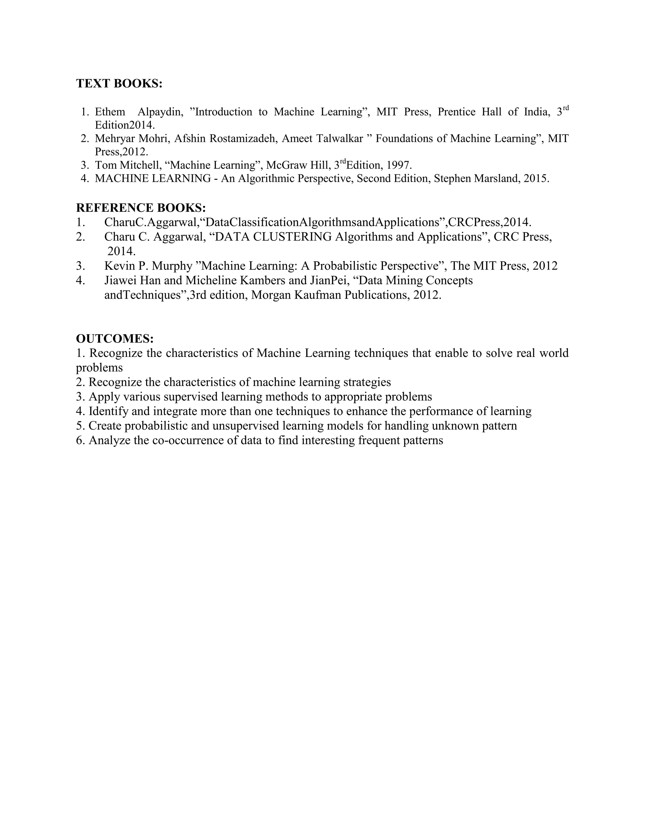 TEXT BOOKS:
1. Ethem Alpaydin, ”Introduction to Machine Learning”, MIT Press, Prentice Hall of India, 3rd
Edition2014.
2. Mehryar Mohri, Afshin Rostamizadeh, Ameet Talwalkar ” Foundations of Machine Learning”, MIT
Press,2012.
3. Tom Mitchell, “Machine Learning”, McGraw Hill, 3rd
Edition, 1997.
4. MACHINE LEARNING - An Algorithmic Perspective, Second Edition, Stephen Marsland, 2015.
REFERENCE BOOKS:
1. CharuC.Aggarwal,“DataClassificationAlgorithmsandApplications”,CRCPress,2014.
2. Charu C. Aggarwal, “DATA CLUSTERING Algorithms and Applications”, CRC Press,
2014.
3. Kevin P. Murphy ”Machine Learning: A Probabilistic Perspective”, The MIT Press, 2012
4. Jiawei Han and Micheline Kambers and JianPei, “Data Mining Concepts
andTechniques”,3rd edition, Morgan Kaufman Publications, 2012.
OUTCOMES:
1. Recognize the characteristics of Machine Learning techniques that enable to solve real world
problems
2. Recognize the characteristics of machine learning strategies
3. Apply various supervised learning methods to appropriate problems
4. Identify and integrate more than one techniques to enhance the performance of learning
5. Create probabilistic and unsupervised learning models for handling unknown pattern
6. Analyze the co-occurrence of data to find interesting frequent patterns
 