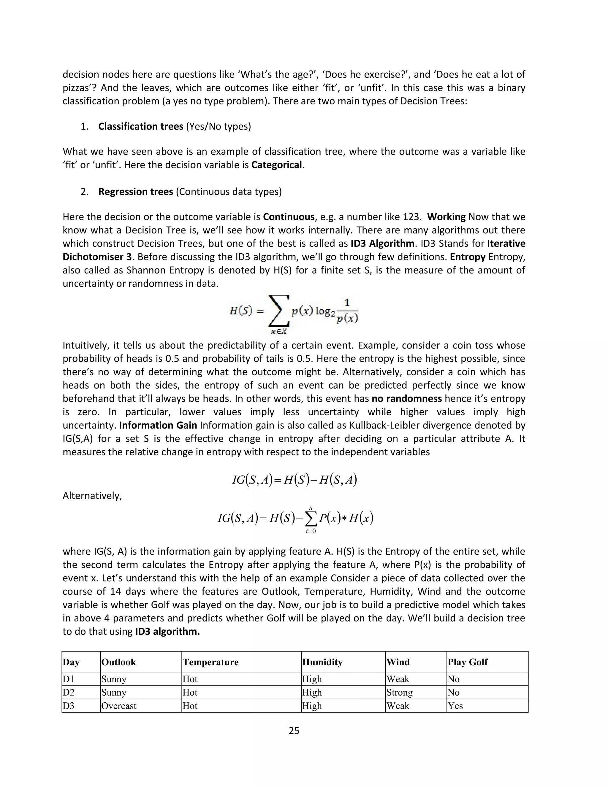 25
decision nodes here are questions like ‘What’s the age?’, ‘Does he exercise?’, and ‘Does he eat a lot of
pizzas’? And the leaves, which are outcomes like either ‘fit’, or ‘unfit’. In this case this was a binary
classification problem (a yes no type problem). There are two main types of Decision Trees:
1. Classification trees (Yes/No types)
What we have seen above is an example of classification tree, where the outcome was a variable like
‘fit’ or ‘unfit’. Here the decision variable is Categorical.
2. Regression trees (Continuous data types)
Here the decision or the outcome variable is Continuous, e.g. a number like 123. Working Now that we
know what a Decision Tree is, we’ll see how it works internally. There are many algorithms out there
which construct Decision Trees, but one of the best is called as ID3 Algorithm. ID3 Stands for Iterative
Dichotomiser 3. Before discussing the ID3 algorithm, we’ll go through few definitions. Entropy Entropy,
also called as Shannon Entropy is denoted by H(S) for a finite set S, is the measure of the amount of
uncertainty or randomness in data.
Intuitively, it tells us about the predictability of a certain event. Example, consider a coin toss whose
probability of heads is 0.5 and probability of tails is 0.5. Here the entropy is the highest possible, since
there’s no way of determining what the outcome might be. Alternatively, consider a coin which has
heads on both the sides, the entropy of such an event can be predicted perfectly since we know
beforehand that it’ll always be heads. In other words, this event has no randomness hence it’s entropy
is zero. In particular, lower values imply less uncertainty while higher values imply high
uncertainty. Information Gain Information gain is also called as Kullback-Leibler divergence denoted by
IG(S,A) for a set S is the effective change in entropy after deciding on a particular attribute A. It
measures the relative change in entropy with respect to the independent variables
     
A
S
H
S
H
A
S
IG ,
, 

Alternatively,
where IG(S, A) is the information gain by applying feature A. H(S) is the Entropy of the entire set, while
the second term calculates the Entropy after applying the feature A, where P(x) is the probability of
event x. Let’s understand this with the help of an example Consider a piece of data collected over the
course of 14 days where the features are Outlook, Temperature, Humidity, Wind and the outcome
variable is whether Golf was played on the day. Now, our job is to build a predictive model which takes
in above 4 parameters and predicts whether Golf will be played on the day. We’ll build a decision tree
to do that using ID3 algorithm.
Day Outlook Temperature Humidity Wind Play Golf
D1 Sunny Hot High Weak No
D2 Sunny Hot High Strong No
D3 Overcast Hot High Weak Yes
       





n
i
x
H
x
P
S
H
A
S
IG
0
,
 