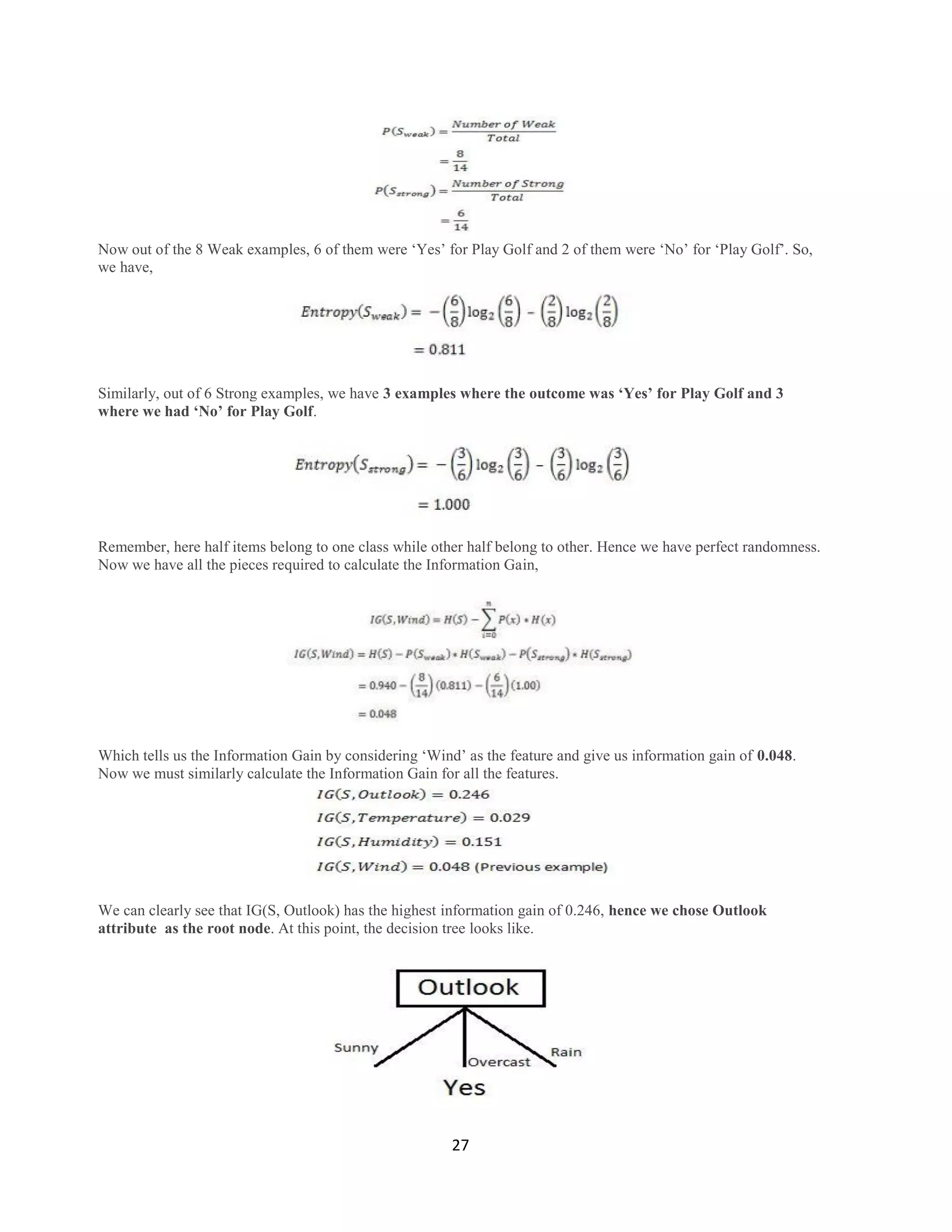 27
Now out of the 8 Weak examples, 6 of them were „Yes‟ for Play Golf and 2 of them were „No‟ for „Play Golf‟. So,
we have,
Similarly, out of 6 Strong examples, we have 3 examples where the outcome was „Yes‟ for Play Golf and 3
where we had „No‟ for Play Golf.
Remember, here half items belong to one class while other half belong to other. Hence we have perfect randomness.
Now we have all the pieces required to calculate the Information Gain,
Which tells us the Information Gain by considering „Wind‟ as the feature and give us information gain of 0.048.
Now we must similarly calculate the Information Gain for all the features.
We can clearly see that IG(S, Outlook) has the highest information gain of 0.246, hence we chose Outlook
attribute as the root node. At this point, the decision tree looks like.
 