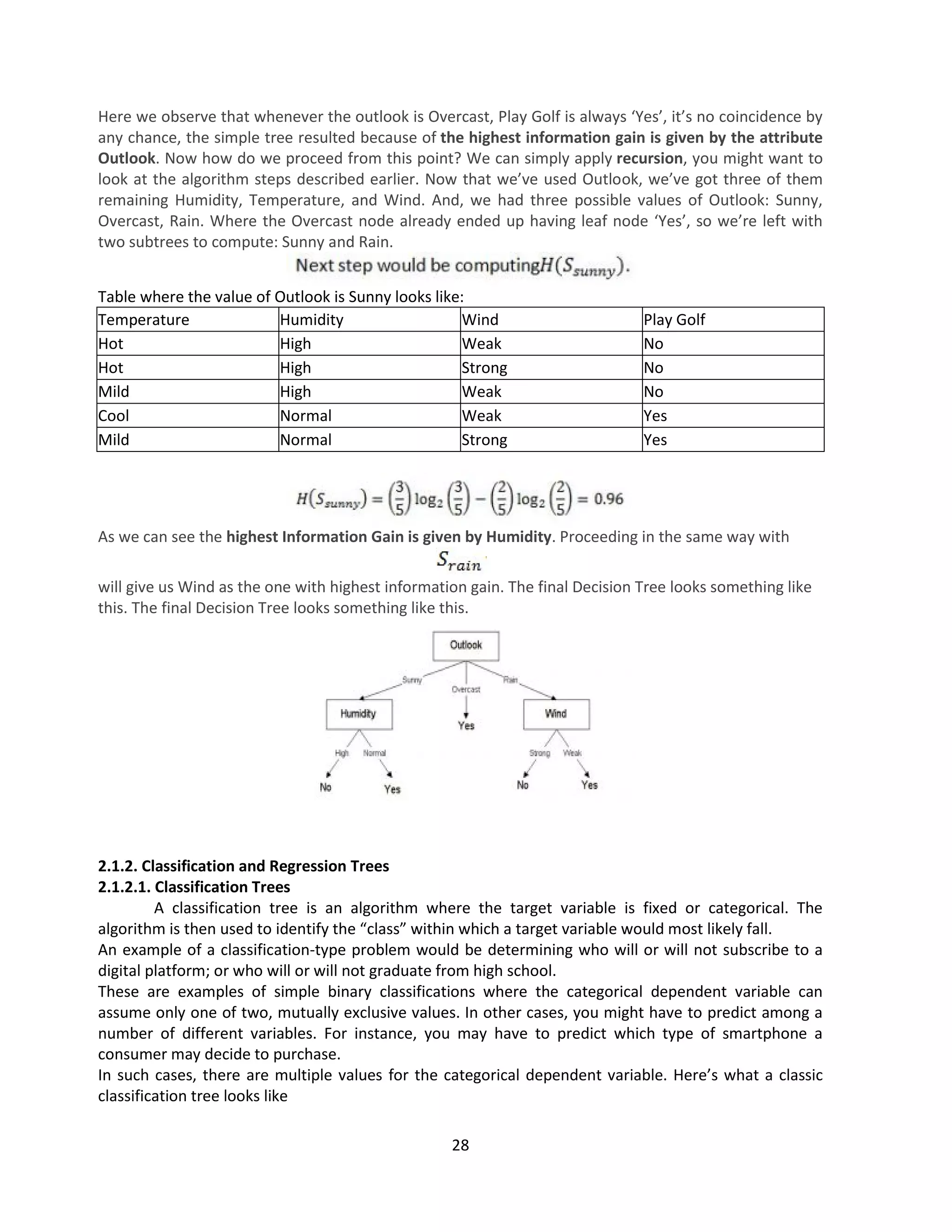 28
Here we observe that whenever the outlook is Overcast, Play Golf is always ‘Yes’, it’s no coincidence by
any chance, the simple tree resulted because of the highest information gain is given by the attribute
Outlook. Now how do we proceed from this point? We can simply apply recursion, you might want to
look at the algorithm steps described earlier. Now that we’ve used Outlook, we’ve got three of them
remaining Humidity, Temperature, and Wind. And, we had three possible values of Outlook: Sunny,
Overcast, Rain. Where the Overcast node already ended up having leaf node ‘Yes’, so we’re left with
two subtrees to compute: Sunny and Rain.
Table where the value of Outlook is Sunny looks like:
Temperature Humidity Wind Play Golf
Hot High Weak No
Hot High Strong No
Mild High Weak No
Cool Normal Weak Yes
Mild Normal Strong Yes
As we can see the highest Information Gain is given by Humidity. Proceeding in the same way with
will give us Wind as the one with highest information gain. The final Decision Tree looks something like
this. The final Decision Tree looks something like this.
2.1.2. Classification and Regression Trees
2.1.2.1. Classification Trees
A classification tree is an algorithm where the target variable is fixed or categorical. The
algorithm is then used to identify the “class” within which a target variable would most likely fall.
An example of a classification-type problem would be determining who will or will not subscribe to a
digital platform; or who will or will not graduate from high school.
These are examples of simple binary classifications where the categorical dependent variable can
assume only one of two, mutually exclusive values. In other cases, you might have to predict among a
number of different variables. For instance, you may have to predict which type of smartphone a
consumer may decide to purchase.
In such cases, there are multiple values for the categorical dependent variable. Here’s what a classic
classification tree looks like
 
